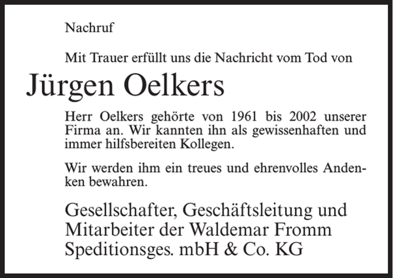 <p>Nachruf<br />Mit Trauer erfüllt uns die Nachricht vom Tod von</p><p>Jürgen Oelkers<br />Herr Oelkers gehörte von 1961 bis 2002 unserer<br />Firma an. Wir kannten ihn als gewissenhaften und<br />immer hilfsbereiten Kollegen.<br />Wir werden ihm ein treues und ehrenvolles Andenken bewahren.</p><p>Gesellschafter, Geschäftsleitung und<br />Mitarbeiter der Waldemar Fromm<br />Speditionsges. mbH &amp; Co. KG</p>