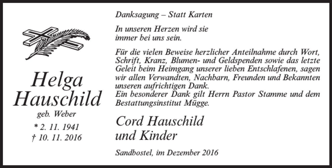 <p>Danksagung – Statt Karten<br />In unseren Herzen wird sie<br />immer bei uns sein.</p><p>Helga<br />Hauschild<br />geb. Weber</p><p>* 2. 11. 1941<br />† 10. 11. 2016</p><p>Für die vielen Beweise herzlicher Anteilnahme durch Wort,<br />Schrift, Kranz, Blumen- und Geldspenden sowie das letzte<br />Geleit beim Heimgang unserer lieben Entschlafenen, sagen<br />wir allen Verwandten, Nachbarn, Freunden und Bekannten<br />unseren aufrichtigen Dank.<br />Ein besonderer Dank gilt Herrn Pastor Stamme und dem<br />Bestattungsinstitut Mügge.</p><p>Cord Hauschild<br />und Kinder<br />Sandbostel, im Dezember 2016</p>