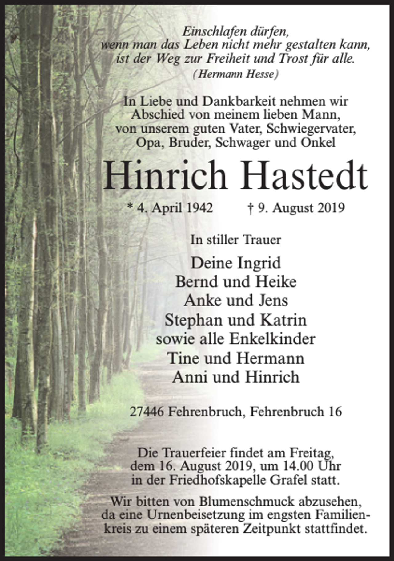 <p>Einschlafen dürfen,<br />wenn man das Leben nicht mehr gestalten kann,<br />ist der Weg zur Freiheit und Trost für alle.<br />(Hermann Hesse)</p><p>In Liebe und Dankbarkeit nehmen wir<br />Abschied von meinem lieben Mann,<br />von unserem guten Vater, Schwiegervater,<br />Opa, Bruder, Schwager und Onkel</p><p>Hinrich Hastedt<br />* 4. April 1942</p><p>† 9. August 2019</p><p>In stiller Trauer</p><p>Deine Ingrid<br />Bernd und Heike<br />Anke und Jens<br />Stephan und Katrin<br />sowie alle Enkelkinder<br />Tine und Hermann<br />Anni und Hinrich<br />27446 Fehrenbruch, Fehrenbruch 16<br />Die Trauerfeier findet am Freitag,<br />dem 16. August 2019, um 14.00 Uhr<br />in der Friedhofskapelle Grafel statt.<br />Wir bitten von Blumenschmuck abzusehen,<br />da eine Urnenbeisetzung im engsten Familienkreis zu einem späteren Zeitpunkt stattfindet.</p>