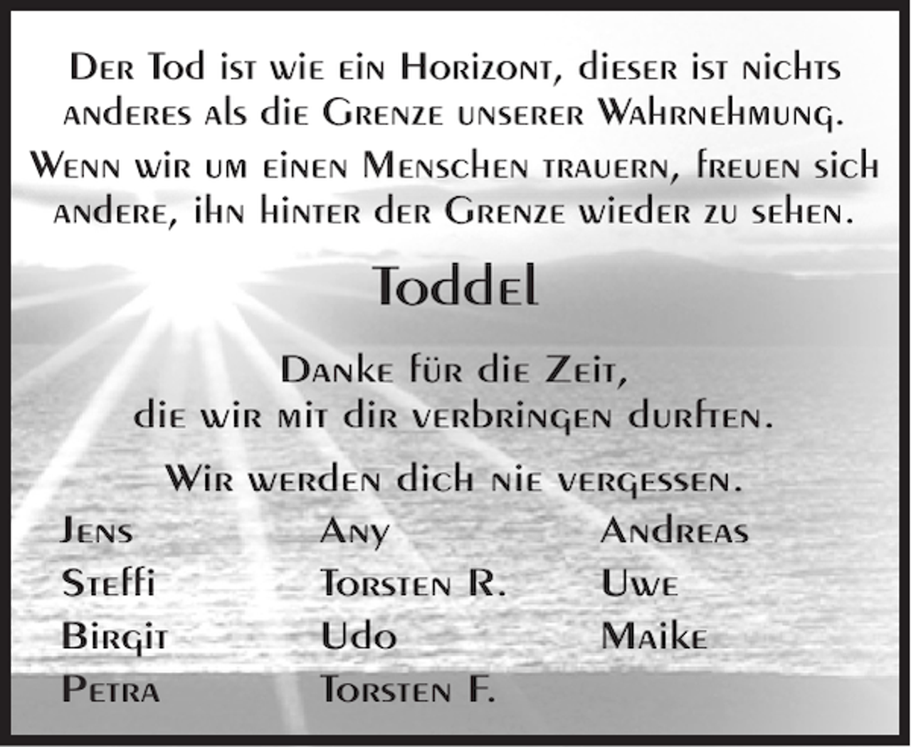<p>Der Tod ist wie ein Horizont, dieser ist nichts<br />anderes als die Grenze unserer Wahrnehmung.<br />Wenn wir um einen Menschen trauern, freuen sich<br />andere, ihn hinter der Grenze wieder zu sehen.</p><p>Toddel<br />Danke für die Zeit,<br />die wir mit dir verbringen durften.<br />Wir werden dich nie vergessen.<br />Jens<br />Any<br />Andreas<br />Steffi<br />Torsten R.<br />Uwe<br />Birgit<br />Udo<br />Maike<br />Petra<br />Torsten F.</p>
