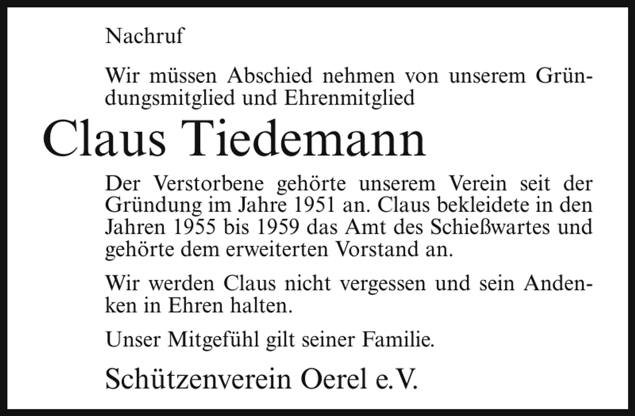 <p>Nachruf<br />Wir müssen Abschied nehmen von unserem Gründungsmitglied und Ehrenmitglied</p><p>Claus Tiedemann</p><p>Der Verstorbene gehörte unserem Verein seit der<br />Gründung im Jahre 1951 an. Claus bekleidete in den<br />Jahren 1955 bis 1959 das Amt des Schießwartes und<br />gehörte dem erweiterten Vorstand an.</p><p>Wir werden Claus nicht vergessen und sein Andenken in Ehren halten.<br />Unser Mitgefühl gilt seiner Familie.</p><p>Schützenverein Oerel e.V.</p>