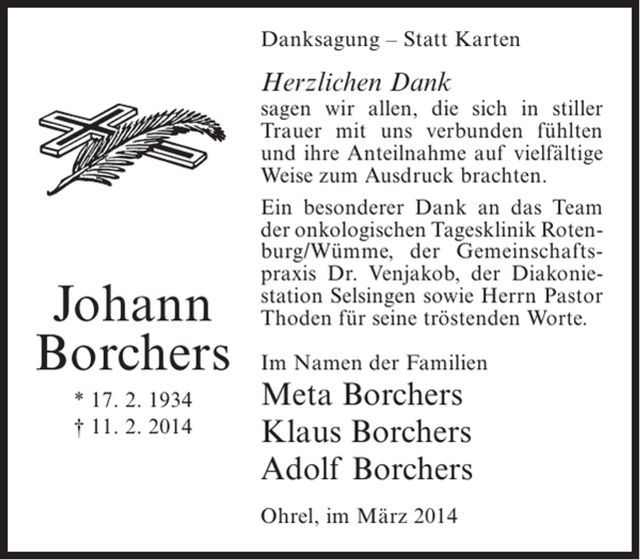 <p>Danksagung – Statt Karten</p><p>Herzlichen Dank</p><p>Johann<br />Borchers<br />* 17. 2. 1934<br />† 11. 2. 2014</p><p>sagen wir allen, die sich in stiller<br />Trauer mit uns verbunden fühlten<br />und ihre Anteilnahme auf vielfältige<br />Weise zum Ausdruck brachten.<br />Ein besonderer Dank an das Team<br />der onkologischen Tagesklinik Roten­<br />burg/Wümme, der Gemeinschafts­<br />praxis Dr. Venjakob, der Diakonie­<br />station Selsingen sowie Herrn Pastor<br />Thoden für seine tröstenden Worte.<br />Im Namen der Familien</p><p>Meta Borchers<br />Klaus Borchers<br />Adolf Borchers<br />Ohrel, im März 2014</p>