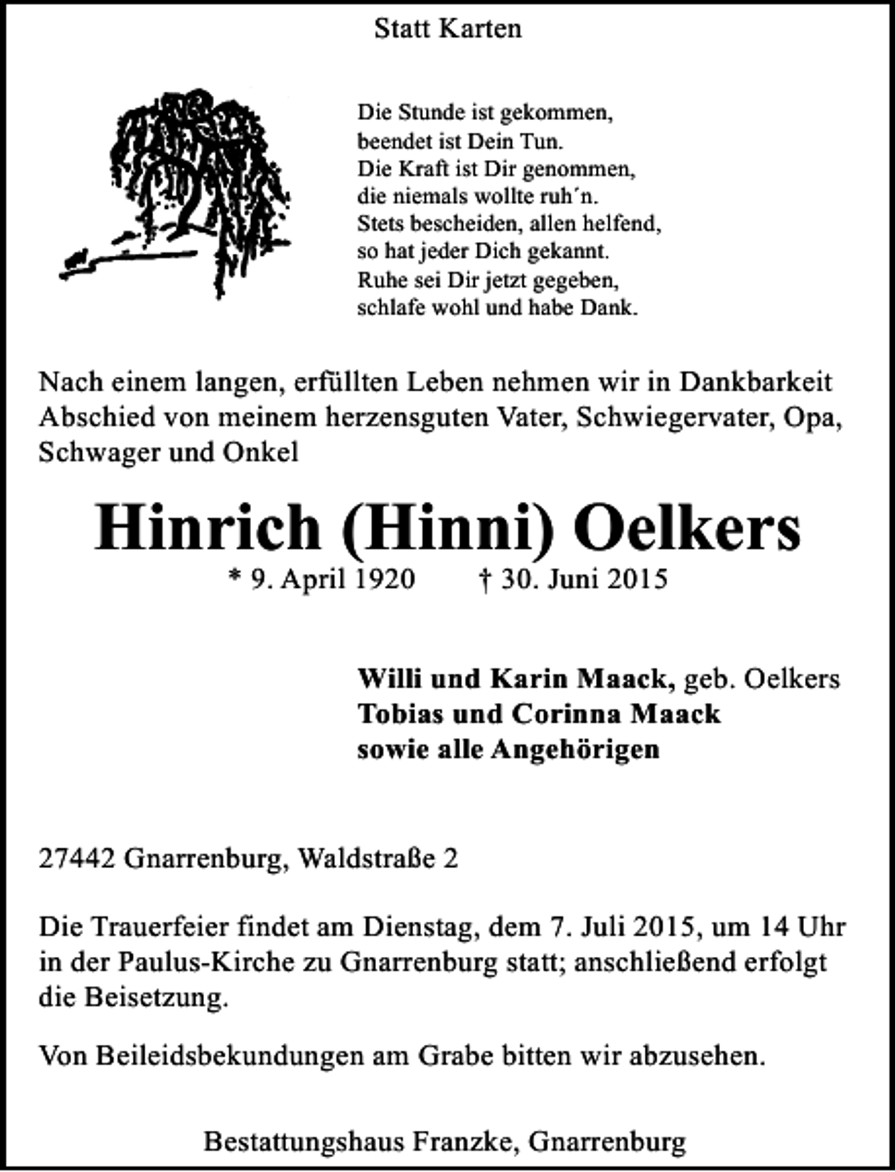 <p>Statt Karten<br />Die Stunde ist gekommen,<br />beendet ist Dein Tun.<br />Die Kraft ist Dir genommen,<br />die niemals wollte ruh´n.<br />Stets bescheiden, allen helfend,<br />so hat jeder Dich gekannt.<br />Ruhe sei Dir jetzt gegeben,<br />schlafe wohl und habe Dank.</p><p>Nach einem langen, erfüllten Leben nehmen wir in Dankbarkeit<br />Abschied von meinem herzensguten Vater, Schwiegervater, Opa,<br />Schwager und Onkel</p><p>Hinrich (Hinni) Oelkers<br />* 9. April 1920</p><p>† 30. Juni 2015</p><p>Willi und Karin Maack, geb. Oelkers<br />Tobias und Corinna Maack<br />sowie alle Angehörigen<br />27442 Gnarrenburg, Waldstraße 2<br />Die Trauerfeier findet am Dienstag, dem 7. Juli 2015, um 14 Uhr<br />in der Paulus-Kirche zu Gnarrenburg statt; anschließend erfolgt<br />die Beisetzung.<br />Von Beileidsbekundungen am Grabe bitten wir abzusehen.<br />Bestattungshaus Franzke, Gnarrenburg</p>