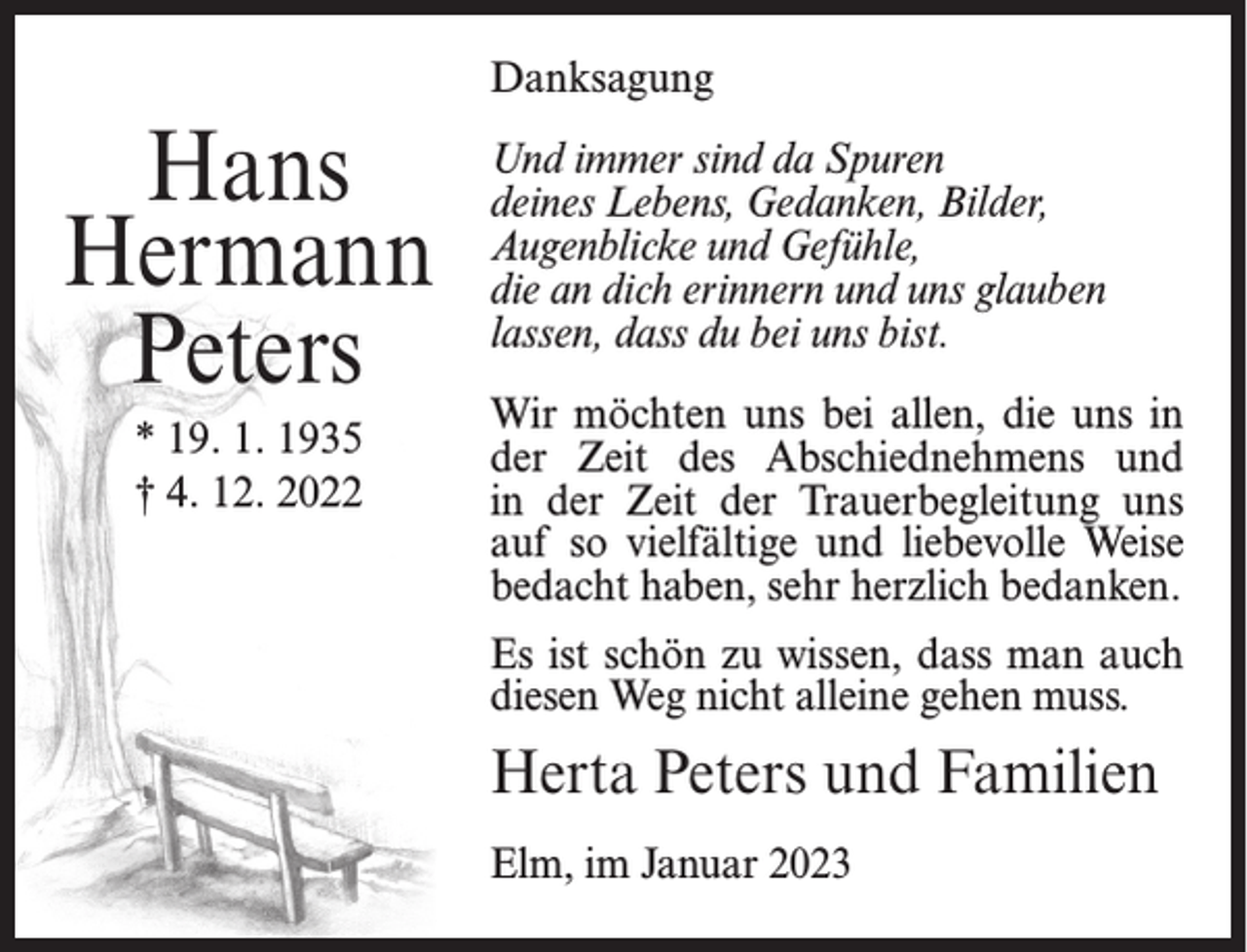 <p>Danksagung</p><p>Hans<br />Hermann<br />Peters<br />* 19. 1. 1935<br />† 4. 12. 2022</p><p>Und immer sind da Spuren<br />deines Lebens, Gedanken, Bilder,<br />Augenblicke und Gefühle,<br />die an dich erinnern und uns glauben<br />lassen, dass du bei uns bist.<br />Wir möchten uns bei allen, die uns in<br />der Zeit des Abschiednehmens und<br />in der Zeit der Trauerbegleitung uns<br />auf so vielfältige und liebevolle Weise<br />bedacht haben, sehr herzlich bedanken.<br />Es ist schön zu wissen, dass man auch<br />diesen Weg nicht alleine gehen muss.</p><p>Herta Peters und Familien<br />Elm, im Januar 2023</p>
