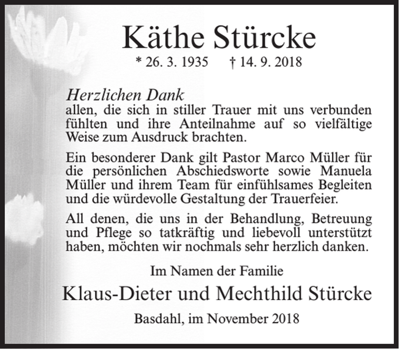 <p>Käthe Stürcke<br />* 26. 3. 1935</p><p>† 14. 9. 2018</p><p>Herzlichen Dank</p><p>allen, die sich in stiller Trauer mit uns verbunden<br />fühlten und ihre Anteilnahme auf so vielfältige<br />Weise zum Ausdruck brachten.<br />Ein besonderer Dank gilt Pastor Marco Müller für<br />die persönlichen Abschiedsworte sowie Manuela<br />Müller und ihrem Team für einfühlsames Begleiten<br />und die würdevolle Gestaltung der Trauerfeier.<br />All denen, die uns in der Behandlung, Betreuung<br />und Pflege so tatkräftig und liebevoll unterstützt<br />haben, möchten wir nochmals sehr herzlich danken.<br />Im Namen der Familie</p><p>Klaus-Dieter und Mechthild Stürcke<br />Basdahl, im November 2018</p>