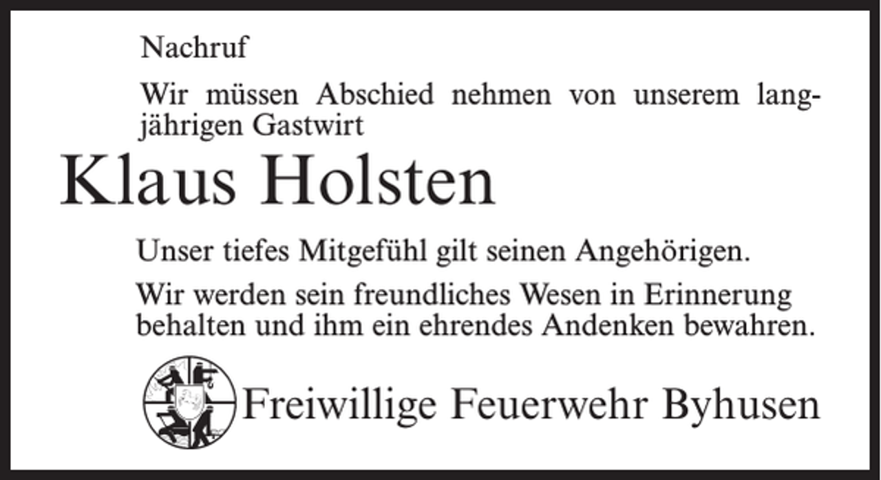 <p>Nachruf<br />Wir müssen Abschied nehmen von unserem lang­<br />jährigen Gastwirt</p><p>Klaus Holsten</p><p>Unser tiefes Mitgefühl gilt seinen Angehörigen.<br />Wir werden sein freundliches Wesen in Erinnerung<br />behalten und ihm ein ehrendes Andenken bewahren.</p><p>Freiwillige Feuerwehr Byhusen</p>