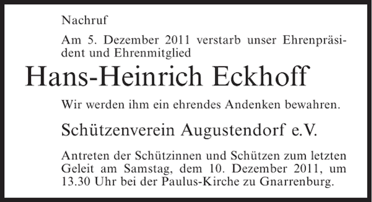 <p>Nachruf<br />Am 5. Dezember 2011 verstarb unser Ehrenpräsident und Ehrenmitglied</p><p>Hans-Heinrich Eckhoff<br />Wir werden ihm ein ehrendes Andenken bewahren.</p><p>Schützenverein Augustendorf e.V.<br />Antreten der Schützinnen und Schützen zum letzten<br />Geleit am Samstag, dem 10. Dezember 2011, um<br />13.30 Uhr bei der Paulus-Kirche zu Gnarrenburg.</p>
