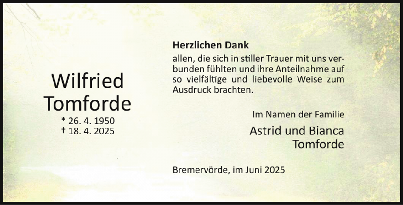 <p>Herzlichen Dank</p><p>Wilfried<br />Tomforde<br />* 26. 4. 1950<br />† 18. 4. 2025</p><p>allen, die sich in stiller Trauer mit uns verbunden fühlten und ihre Anteilnahme auf<br />so vielfältige und liebevolle Weise zum<br />Ausdruck brachten.<br />Im Namen der Familie</p><p>Astrid und Bianca<br />Tomforde<br />Bremervörde, im Juni 2025</p>