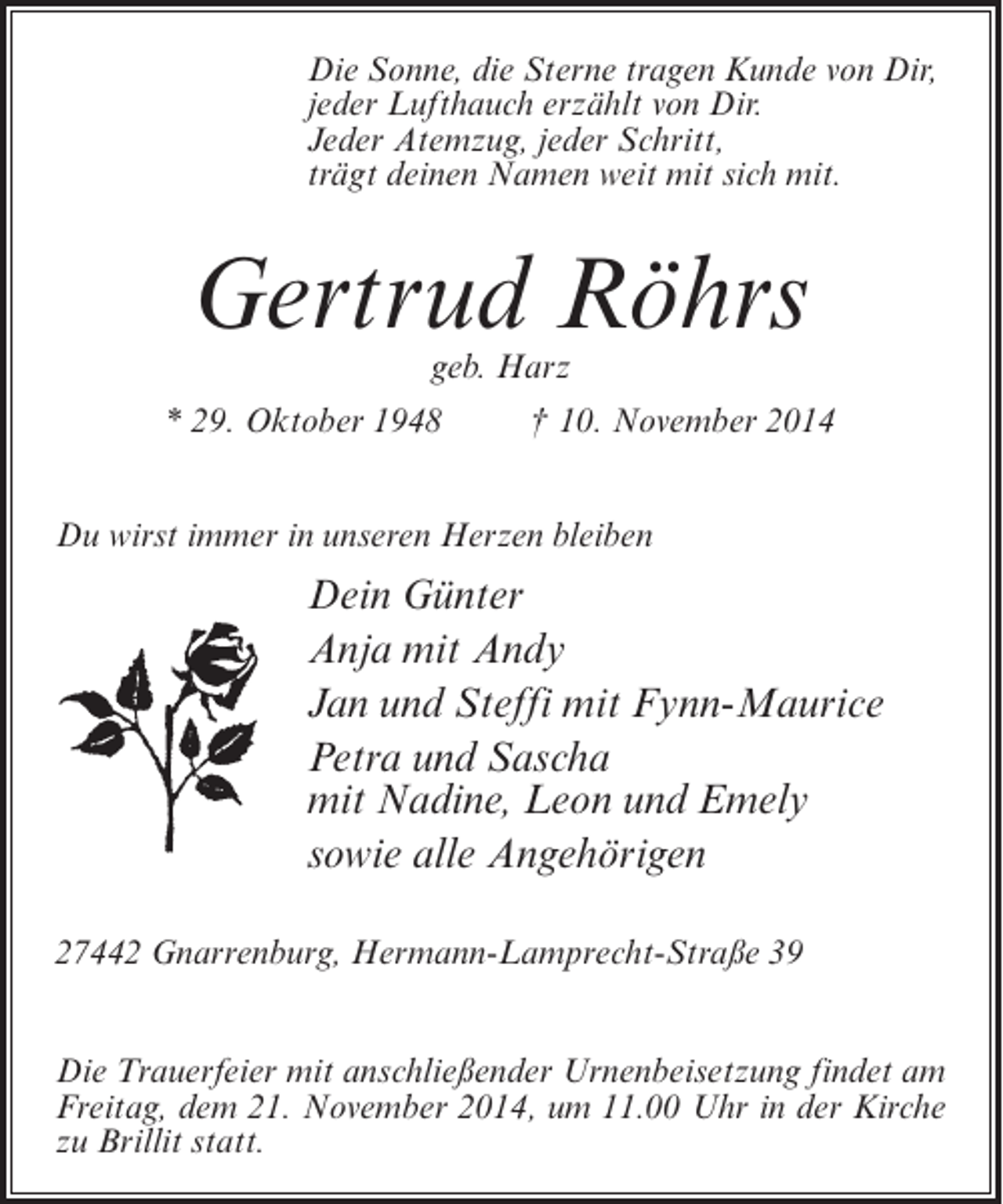<p>Die Sonne, die Sterne tragen Kunde von Dir,<br />jeder Lufthauch erzählt von Dir.<br />Jeder Atemzug, jeder Schritt,<br />trägt deinen Namen weit mit sich mit.</p><p>Gertrud Röhrs<br />geb. Harz</p><p>* 29. Oktober 1948 † 10. November 2014<br />Du wirst immer in unseren Herzen bleiben</p><p>Dein Günter<br />Anja mit Andy<br />Jan und Steffi mit Fynn-Maurice<br />Petra und Sascha<br />mit Nadine, Leon und Emely<br />sowie alle Angehörigen<br />27442 Gnarrenburg, Hermann-Lamprecht-Straße 39<br />Die Trauerfeier mit anschließender Urnenbeisetzung findet am<br />Freitag, dem 21. November 2014, um 11.00 Uhr in der Kirche<br />zu Brillit statt.</p>