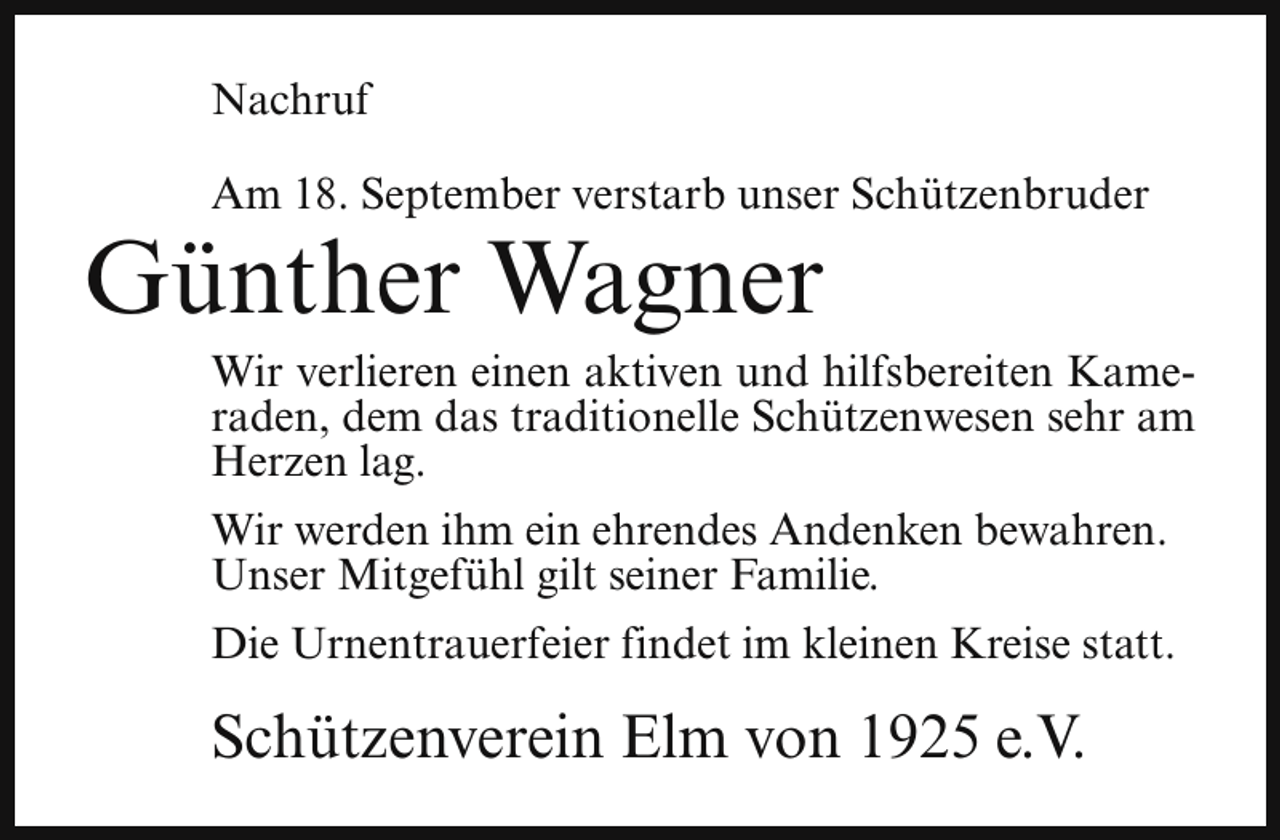 <p>Nachruf<br />Am 18. September verstarb unser Schützenbruder</p><p>Günther Wagner</p><p>Wir verlieren einen aktiven und hilfsbereiten Kameraden, dem das traditionelle Schützenwesen sehr am<br />Herzen lag.</p><p>Wir werden ihm ein ehrendes Andenken bewahren.<br />Unser Mitgefühl gilt seiner Familie.<br />Die Urnentrauerfeier findet im kleinen Kreise statt.</p><p>Schützenverein Elm von 1925 e.V.</p>