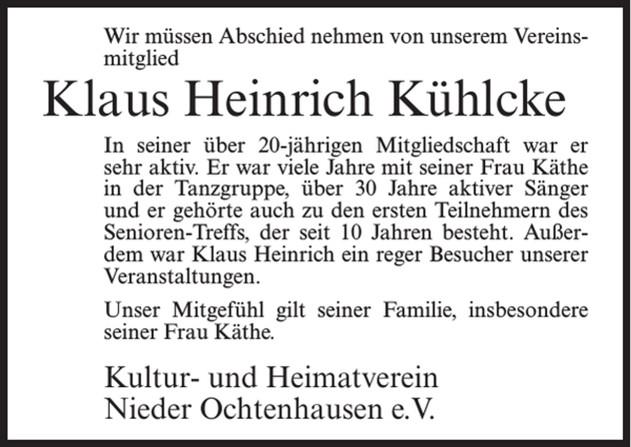 <p>Wir müssen Abschied nehmen von unserem Vereins­<br />mitglied</p><p>Klaus Heinrich Kühlcke</p><p>In seiner über 20-jährigen Mitgliedschaft war er<br />sehr aktiv. Er war viele Jahre mit seiner Frau Käthe<br />in der Tanzgruppe, über 30 Jahre aktiver Sänger<br />und er gehörte auch zu den ersten Teilnehmern des<br />Senioren-Treffs, der seit 10 Jahren besteht. Außer­<br />dem war Klaus Heinrich ein reger Besucher unserer<br />Veranstaltungen.<br />Unser Mitgefühl gilt seiner Familie, insbesondere<br />seiner Frau Käthe.</p><p>Kultur- und Heimatverein<br />Nieder Ochtenhausen e.V.</p>