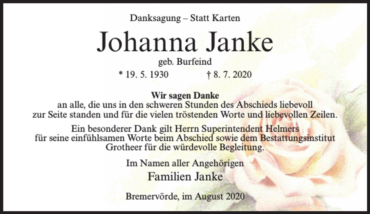 <p>Danksagung – Statt Karten</p><p>Johanna Janke<br />geb. Burfeind<br />* 19. 5. 1930 † 8. 7. 2020</p><p>Wir sagen Danke<br />an alle, die uns in den schweren Stunden des Abschieds liebevoll<br />zur Seite standen und für die vielen tröstenden Worte und liebevollen Zeilen.<br />Ein besonderer Dank gilt Herrn Superintendent Helmers<br />für seine einfühlsamen Worte beim Abschied sowie dem Bestattungsinstitut<br />Grotheer für die würdevolle Begleitung.<br />Im Namen aller Angehörigen</p><p>Familien Janke<br />Bremervörde, im August 2020</p>
