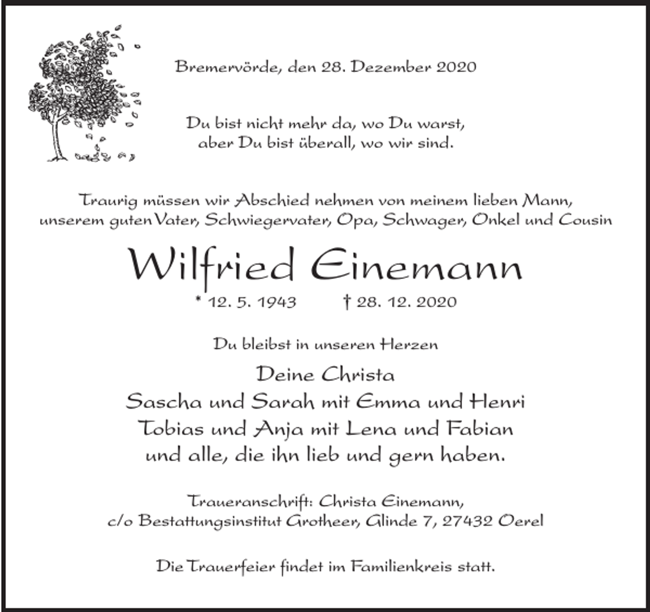<p>Bremervörde, den 28. Dezember 2020<br />Du bist nicht mehr da, wo Du warst,<br />aber Du bist überall, wo wir sind.<br />Traurig müssen wir Abschied nehmen von meinem lieben Mann,<br />unserem guten Vater, Schwiegervater, Opa, Schwager, Onkel und Cousin</p><p>Wilfried Einemann<br />* 12. 5. 1943 † 28. 12. 2020<br />Du bleibst in unseren Herzen</p><p>Deine Christa<br />Sascha und Sarah mit Emma und Henri<br />Tobias und Anja mit Lena und Fabian<br />und alle, die ihn lieb und gern haben.<br />Traueranschrift: Christa Einemann,<br />c/o Bestattungsinstitut Grotheer, Glinde 7, 27432 Oerel<br />Die Trauerfeier findet im Familienkreis statt.</p>