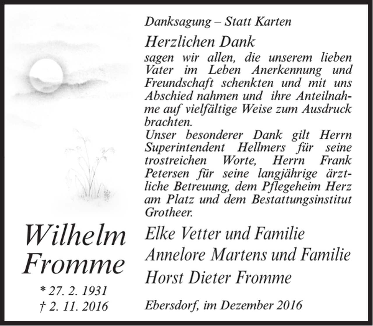 <p>Danksagung – Statt Karten</p><p>Herzlichen Dank</p><p>Wilhelm<br />Fromme<br />* 27. 2. 1931<br />† 2. 11. 2016</p><p>sagen wir allen, die unserem lieben<br />Vater im Leben Anerkennung und<br />Freundschaft schenkten und mit uns<br />Abschied nahmen und ihre Anteilnahme auf vielfältige Weise zum Ausdruck<br />brachten.<br />Unser besonderer Dank gilt Herrn<br />Superintendent Hellmers für seine<br />trostreichen Worte, Herrn Frank<br />Petersen für seine langjährige ärztliche Betreuung, dem Pflegeheim Herz<br />am Platz und dem Bestattungsinstitut<br />Grotheer.</p><p>Elke Vetter und Familie<br />Annelore Martens und Familie<br />Horst Dieter Fromme<br />Ebersdorf, im Dezember 2016</p>