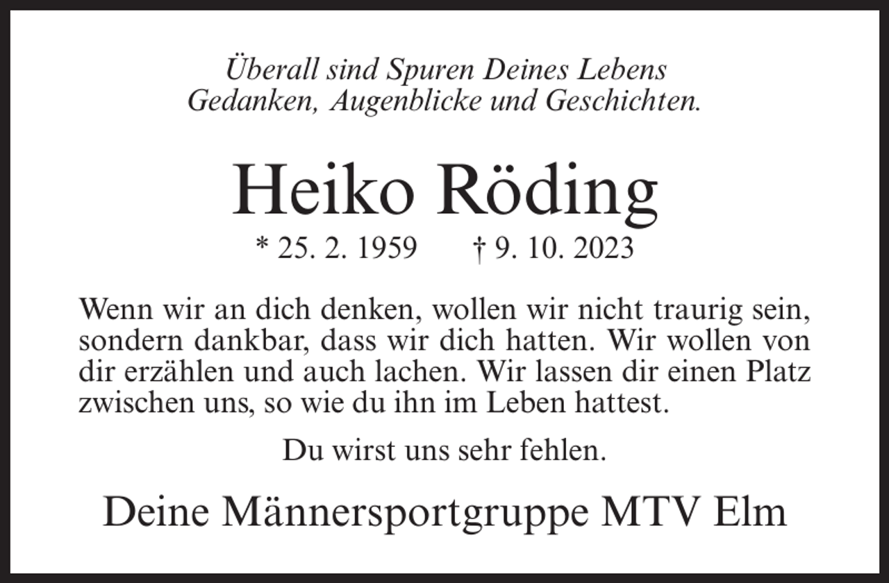 <p>Überall sind Spuren Deines Lebens<br />Gedanken, Augenblicke und Geschichten.</p><p>Heiko Röding<br />* 25. 2. 1959</p><p>† 9. 10. 2023</p><p>Wenn wir an dich denken, wollen wir nicht traurig sein,<br />sondern dankbar, dass wir dich hatten. Wir wollen von<br />dir erzählen und auch lachen. Wir lassen dir einen Platz<br />zwischen uns, so wie du ihn im Leben hattest.<br />Du wirst uns sehr fehlen.</p><p>Deine Männersportgruppe MTV Elm</p>