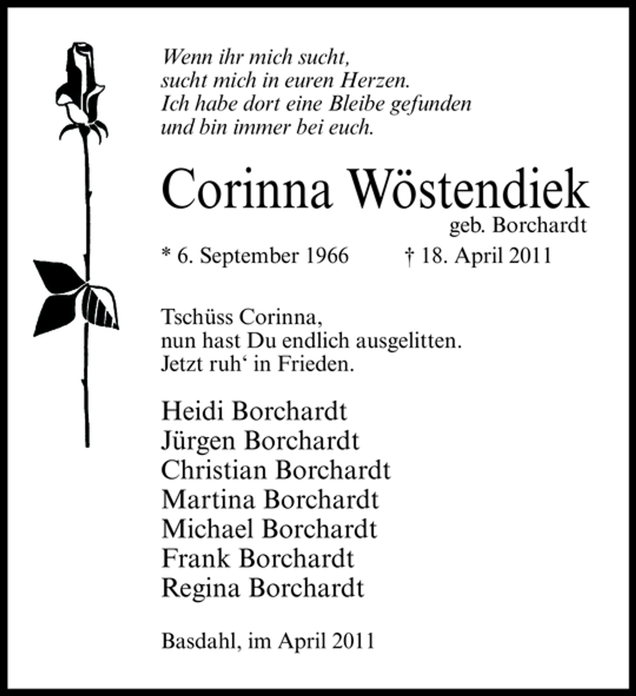 <p>Wenn ihr mich sucht, sucht mich in euren Herzen. Ich habe dort eine Bleibe gefunden und bin immer bei euch.</p><p>Corinna Wöstendiek<br />* 6. September 1966 geb. Borchardt † 18. April 2011 Tschüss Corinna, nun hast Du endlich ausgelitten. Jetzt ruh‘ in Frieden.</p><p>Heidi Borchardt Jürgen Borchardt Christian Borchardt Martina Borchardt Michael Borchardt Frank Borchardt Regina Borchardt<br />Basdahl, im April 2011</p>