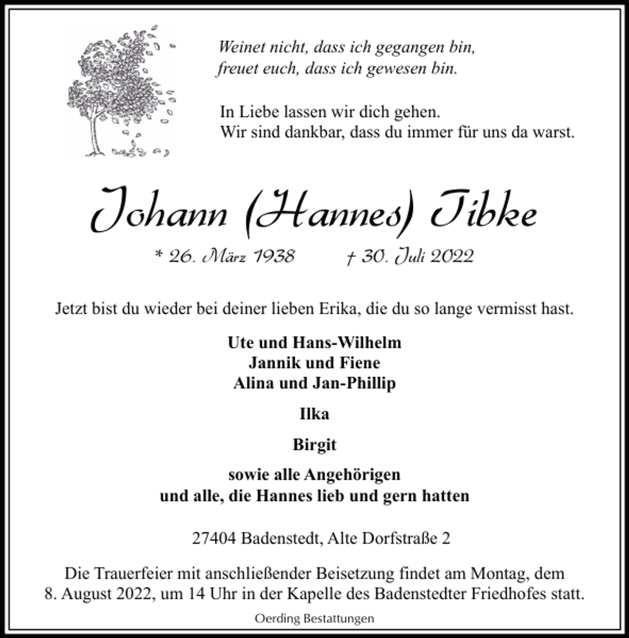 <p>Weinet nicht, dass ich gegangen bin,<br />freuet euch, dass ich gewesen bin.<br />In Liebe lassen wir dich gehen.<br />Wir sind dankbar, dass du immer für uns da warst.</p><p>Johann (Hannes) Tibke<br />* 26. März 1938</p><p>† 30. Juli 2022</p><p>Jetzt bist du wieder bei deiner lieben Erika, die du so lange vermisst hast.<br />Ute und Hans-Wilhelm<br />Jannik und Fiene<br />Alina und Jan-Phillip<br />Ilka<br />Birgit<br />sowie alle Angehörigen<br />und alle, die Hannes lieb und gern hatten<br />27404 Badenstedt, Alte Dorfstraße 2<br />Die Trauerfeier mit anschließender Beisetzung findet am Montag, dem<br />8. August 2022, um 14 Uhr in der Kapelle des Badenstedter Friedhofes statt.<br />Oerding Bestattungen</p>