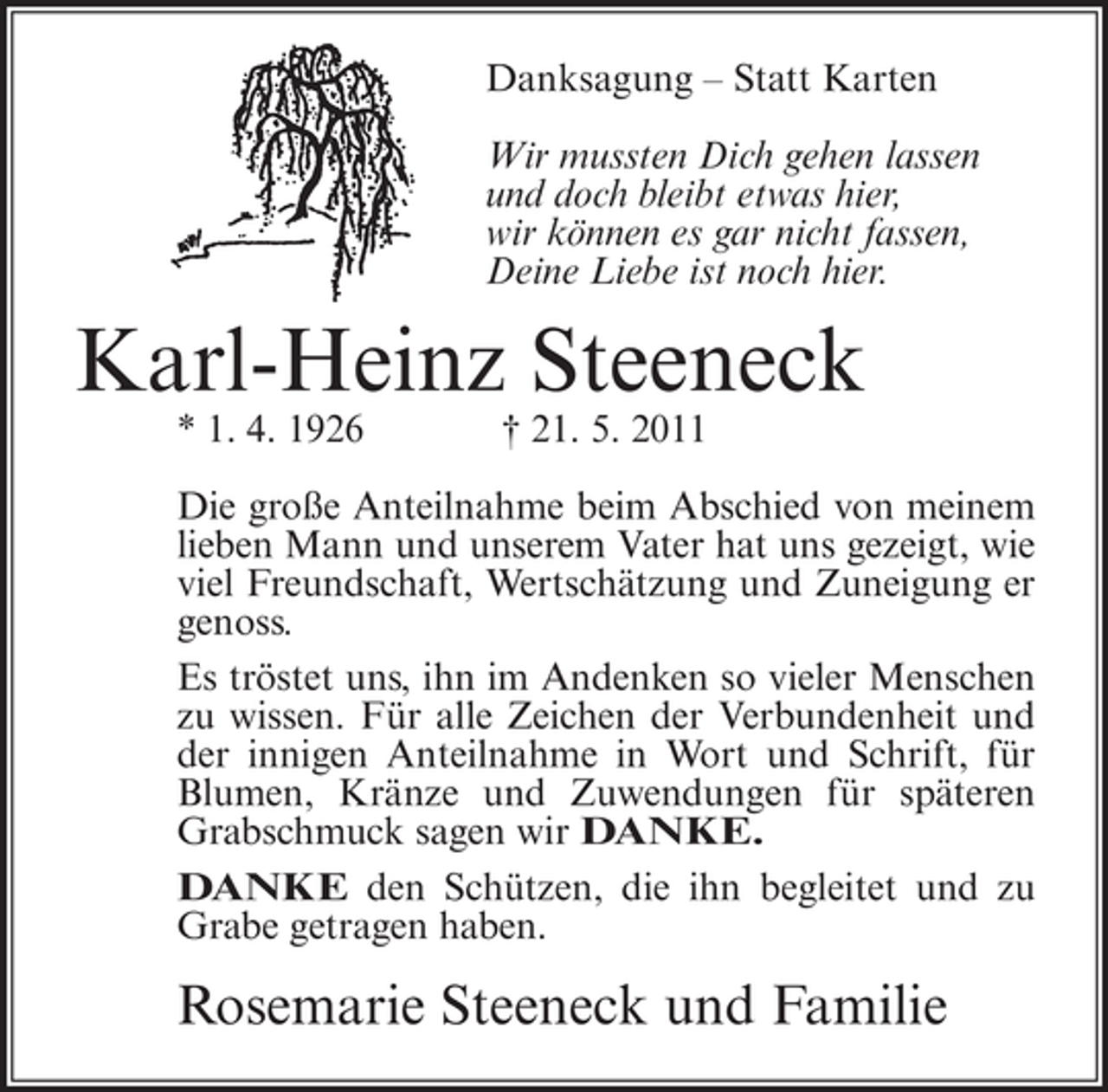 <p>Danksagung – Statt Karten<br />Wir mussten Dich gehen lassen<br />und doch bleibt etwas hier,<br />wir können es gar nicht fassen,<br />Deine Liebe ist noch hier.</p><p>Karl-Heinz Steeneck<br />* 1. 4. 1926</p><p>† 21. 5. 2011</p><p>Die große Anteilnahme beim Abschied von meinem<br />lieben Mann und unserem Vater hat uns gezeigt, wie<br />viel Freundschaft, Wertschätzung und Zuneigung er<br />genoss.<br />Es tröstet uns, ihn im Andenken so vieler Menschen<br />zu wissen. Für alle Zeichen der Verbundenheit und<br />der innigen Anteilnahme in Wort und Schrift, für<br />Blumen, Kränze und Zuwendungen für späteren<br />Grabschmuck sagen wir DANKE.<br />DANKE den Schützen, die ihn begleitet und zu<br />Grabe getragen haben.</p><p>Rosemarie Steeneck und Familie</p>