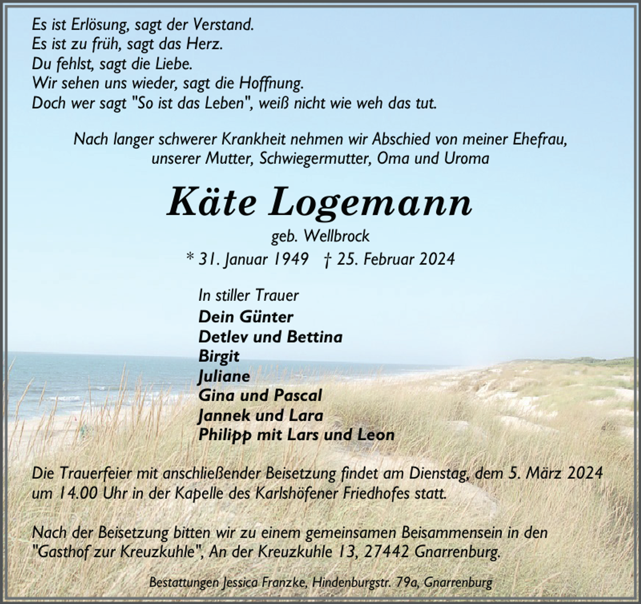 <p>Es ist Erlösung, sagt der Verstand.<br />Es ist zu früh, sagt das Herz.<br />Du fehlst, sagt die Liebe.<br />Wir sehen uns wieder, sagt die Hoffnung.<br />Doch wer sagt "So ist das Leben", weiß nicht wie weh das tut.<br />Nach langer schwerer Krankheit nehmen wir Abschied von meiner Ehefrau,<br />unserer Mutter, Schwiegermutter, Oma und Uroma</p><p>Käte Logemann<br />geb. Wellbrock<br />* 31. Januar 1949 † 25. Februar 2024<br />In stiller Trauer<br />Dein Günter<br />Detlev und Bettina<br />Birgit<br />Juliane<br />Gina und Pascal<br />Jannek und Lara<br />Philipp mit Lars und Leon<br />Die Trauerfeier mit anschließender Beisetzung findet am Dienstag, dem 5. März 2024<br />um 14.00 Uhr in der Kapelle des Karlshöfener Friedhofes statt.<br />Nach der Beisetzung bitten wir zu einem gemeinsamen Beisammensein in den<br />"Gasthof zur Kreuzkuhle", An der Kreuzkuhle 13, 27442 Gnarrenburg.<br />Bestattungen Jessica Franzke, Hindenburgstr. 79a, Gnarrenburg</p>