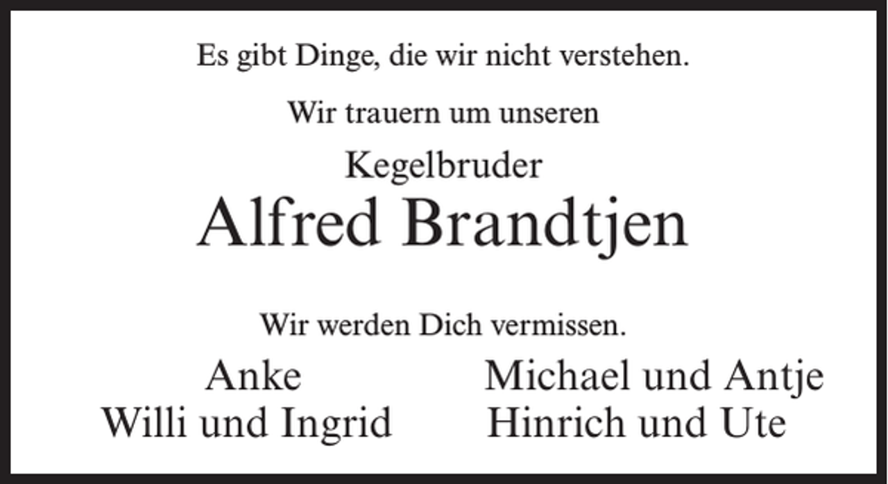 <p>Es gibt Dinge, die wir nicht verstehen.<br />Wir trauern um unseren</p><p>Kegelbruder</p><p>Alfred Brandtjen<br />Wir werden Dich vermissen.</p><p>Anke<br />Willi und Ingrid</p><p>Michael und Antje<br />Hinrich und Ute</p>