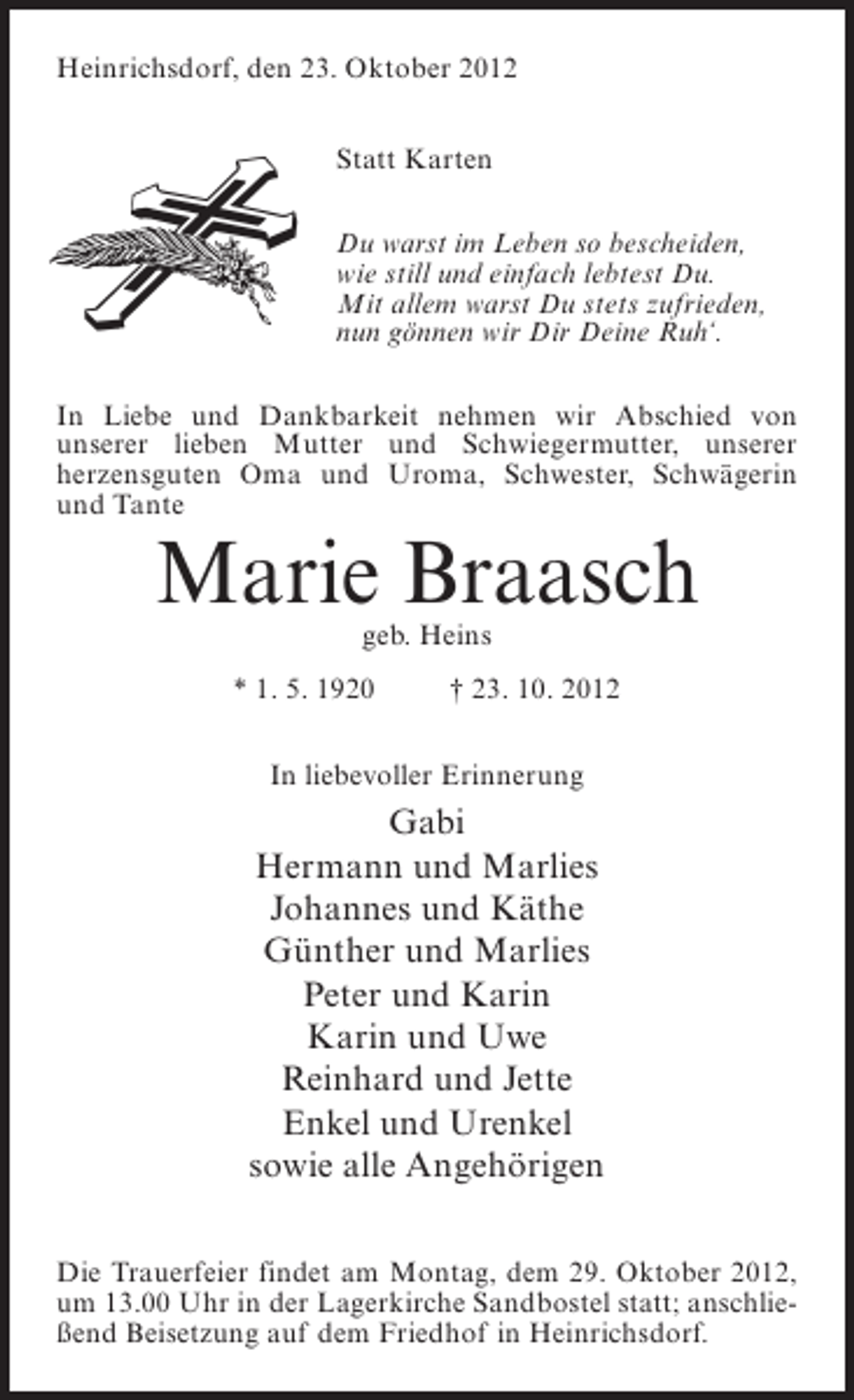 <p>Heinrichsdorf, den 23. Oktober 2012<br />Statt Karten<br />Du warst im Leben so bescheiden,<br />wie still und einfach lebtest Du.<br />Mit allem warst Du stets zufrieden,<br />nun gönnen wir Dir Deine Ruh‘.<br />In Liebe und Dankbarkeit nehmen wir Abschied von<br />unserer lieben Mutter und Schwiegermutter, unserer<br />herzensguten Oma und Uroma, Schwester, Schwägerin<br />und Tante</p><p>Marie Braasch<br />geb. Heins</p><p>* 1. 5. 1920</p><p>† 23. 10. 2012</p><p>In liebevoller Erinnerung</p><p>Gabi<br />Hermann und Marlies<br />Johannes und Käthe<br />Günther und Marlies<br />Peter und Karin<br />Karin und Uwe<br />Reinhard und Jette<br />Enkel und Urenkel<br />sowie alle Angehörigen<br />Die Trauerfeier findet am Montag, dem 29. Oktober 2012,<br />um 13.00 Uhr in der Lagerkirche Sandbostel statt; anschließend Beisetzung auf dem Friedhof in Heinrichsdorf.</p>