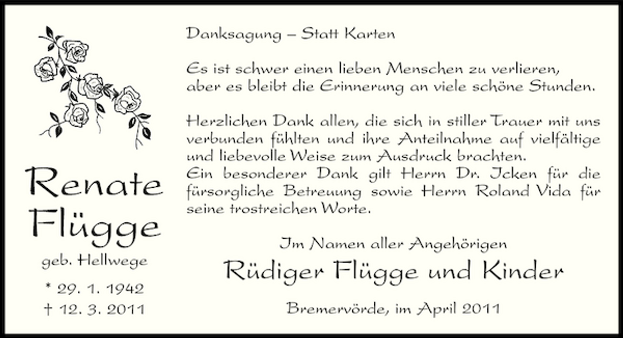 <p>Danksagung – Statt Karten Es ist schwer einen lieben Menschen zu verlieren, aber es bleibt die Erinnerung an viele schöne Stunden. Herzlichen Dank allen, die sich in stiller Trauer mit uns verbunden fühlten und ihre Anteilnahme auf vielfältige und liebevolle Weise zum Ausdruck brachten. Ein besonderer Dank gilt Herrn Dr. Icken für die fürsorgliche Betreuung sowie Herrn Roland Vida für seine trostreichen Worte. Im Namen aller Angehörigen</p><p>Renate Flügge<br />geb. Hellwege * 29. 1. 1942 † 12. 3. 2011</p><p>Rüdiger Flügge und Kinder<br />Bremervörde, im April 2011</p>