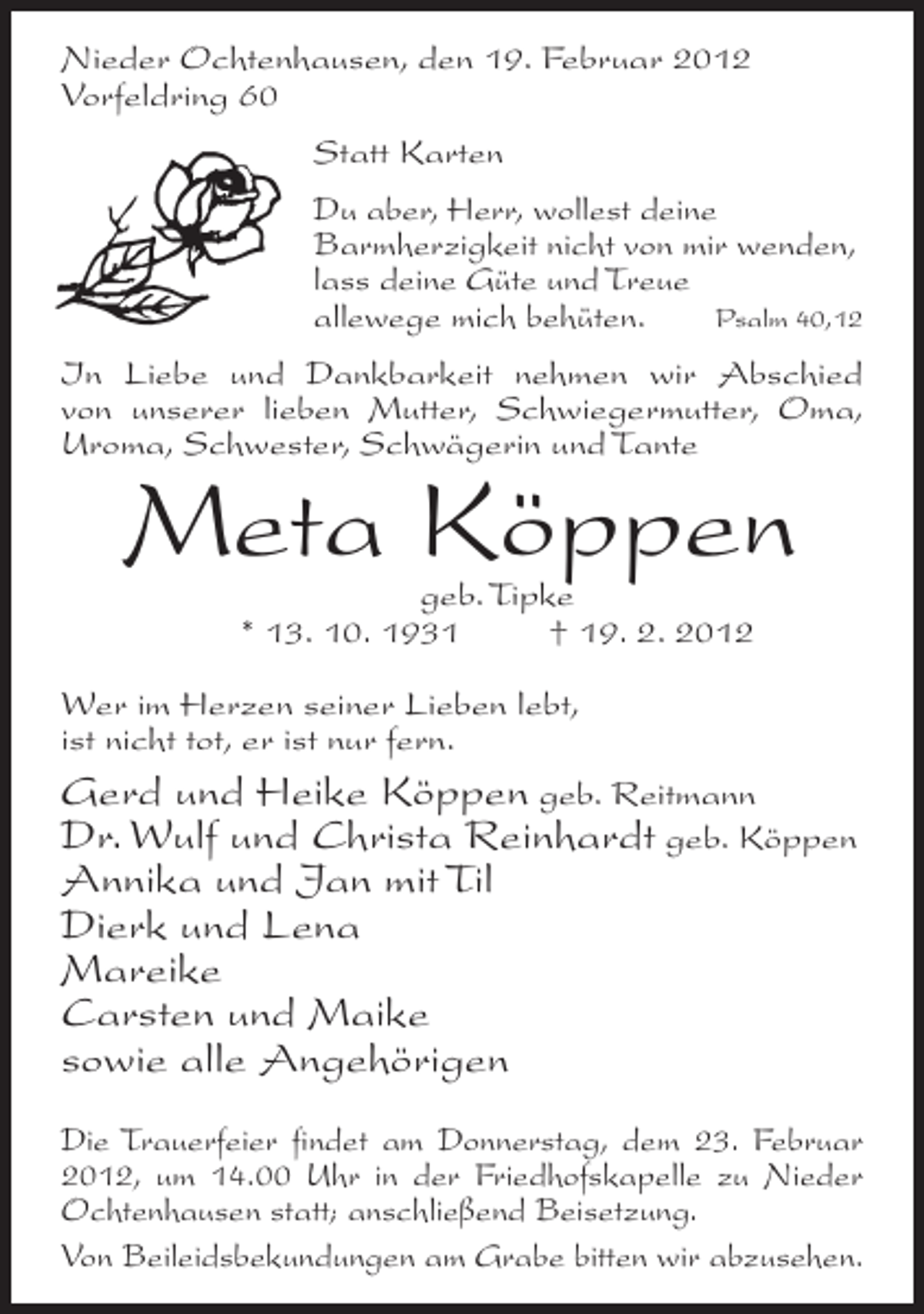 <p>Nieder Ochtenhausen, den 19. Februar 2012<br />Vorfeldring 60<br />Statt Karten<br />Du aber, Herr, wollest deine<br />Barmherzigkeit nicht von mir wenden,<br />lass deine Güte und Treue<br />Psalm 40,12<br />allewege mich behüten.<br />In Liebe und Dankbarkeit nehmen wir Abschied<br />von unserer lieben Mutter, Schwiegermutter, Oma,<br />Uroma, Schwester, Schwägerin und Tante</p><p>Meta Köppen<br />geb. Tipke<br />* 13. 10. 1931<br />† 19. 2. 2012</p><p>Wer im Herzen seiner Lieben lebt,<br />ist nicht tot, er ist nur fern.<br />Gerd und Heike Köppen geb. Reitmann<br />Dr. Wulf und Christa Reinhardt geb. Köppen</p><p>Annika und Jan mit Til<br />Dierk und Lena<br />Mareike<br />Carsten und Maike<br />sowie alle Angehörigen<br />Die Trauerfeier findet am Donnerstag, dem 23. Februar<br />2012, um 14.00 Uhr in der Friedhofskapelle zu Nieder<br />Ochtenhausen statt; anschließend Beisetzung.<br />Von Beileidsbekundungen am Grabe bitten wir abzusehen.</p>