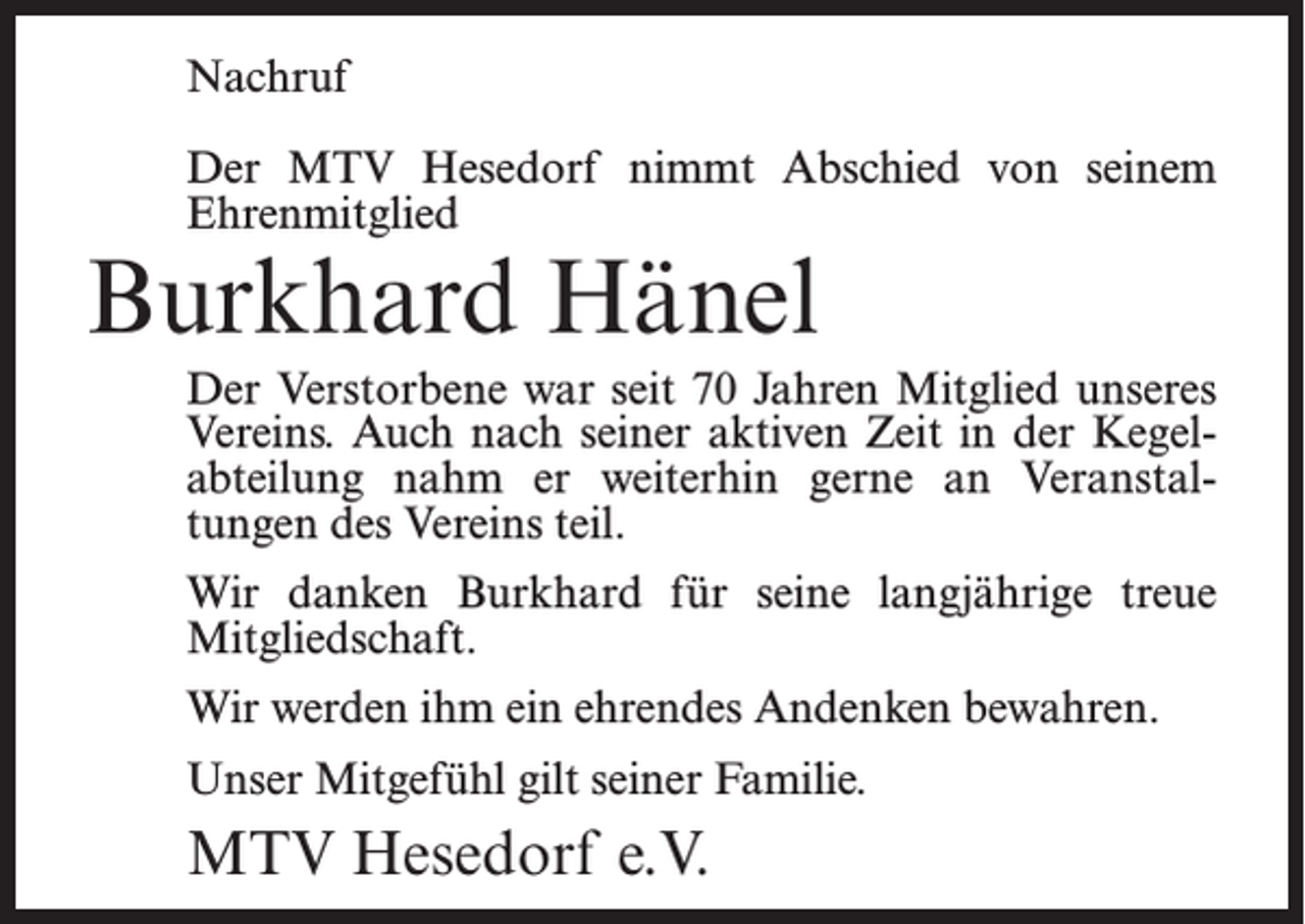 <p>Nachruf<br />Der MTV Hesedorf nimmt Abschied von seinem<br />Ehrenmitglied</p><p>Burkhard Hänel</p><p>Der Verstorbene war seit 70 Jahren Mitglied unseres<br />Vereins. Auch nach seiner aktiven Zeit in der Kegelabteilung nahm er weiterhin gerne an Veranstaltungen des Vereins teil.<br />Wir danken Burkhard für seine langjährige treue<br />Mitgliedschaft.<br />Wir werden ihm ein ehrendes Andenken bewahren.<br />Unser Mitgefühl gilt seiner Familie.</p><p>MTV Hesedorf e.V.</p>
