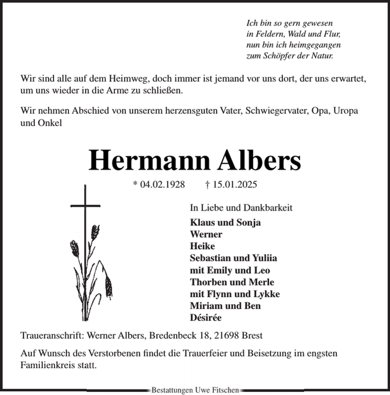 <p>Ich bin so gern gewesen<br />in Feldern, Wald und Flur,<br />nun bin ich heimgegangen<br />zum Schöpfer der Natur.</p><p>Wir sind alle auf dem Heimweg, doch immer ist jemand vor uns dort, der uns erwartet,<br />um uns wieder in die Arme zu schließen.<br />Wir nehmen Abschied von unserem herzensguten Vater, Schwiegervater, Opa, Uropa<br />und Onkel</p><p>Hermann Albers<br />* 04.02.1928</p><p>† 15.01.2025</p><p>In Liebe und Dankbarkeit<br />Klaus und Sonja<br />Werner<br />Heike<br />Sebastian und Yuliia<br />mit Emily und Leo<br />Thorben und Merle<br />mit Flynn und Lykke<br />Miriam und Ben<br />Désirée<br />Traueranschrift: Werner Albers, Bredenbeck 18, 21698 Brest<br />Auf Wunsch des Verstorbenen ﬁndet die Trauerfeier und Beisetzung im engsten<br />Familienkreis staatt.<br />Bestattungen Uwe Fitschen</p>