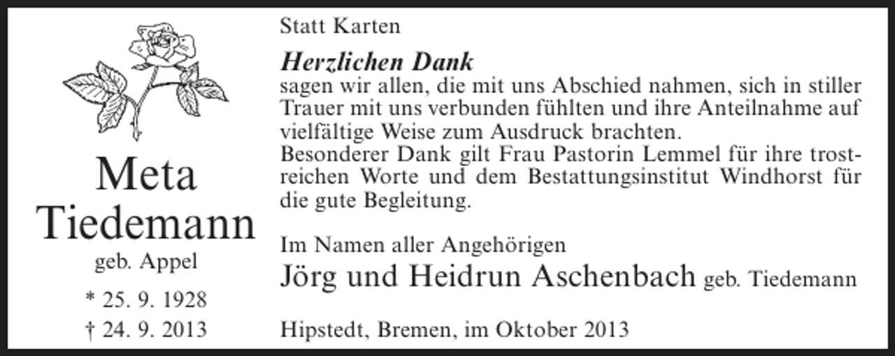 <p>Statt Karten</p><p>Herzlichen Dank</p><p>Meta<br />Tiedemann<br />geb. Appel</p><p>* 25. 9. 1928<br />† 24. 9. 2013</p><p>sagen wir allen, die mit uns Abschied nahmen, sich in stiller<br />Trauer mit uns verbunden fühlten und ihre Anteilnahme auf<br />vielfältige Weise zum Ausdruck brachten.<br />Besonderer Dank gilt Frau Pastorin Lemmel für ihre trostreichen Worte und dem Bestattungsinstitut Windhorst für<br />die gute Begleitung.<br />Im Namen aller Angehörigen</p><p>Jörg und Heidrun Aschenbach geb. Tiedemann<br />Hipstedt, Bremen, im Oktober 2013</p>
