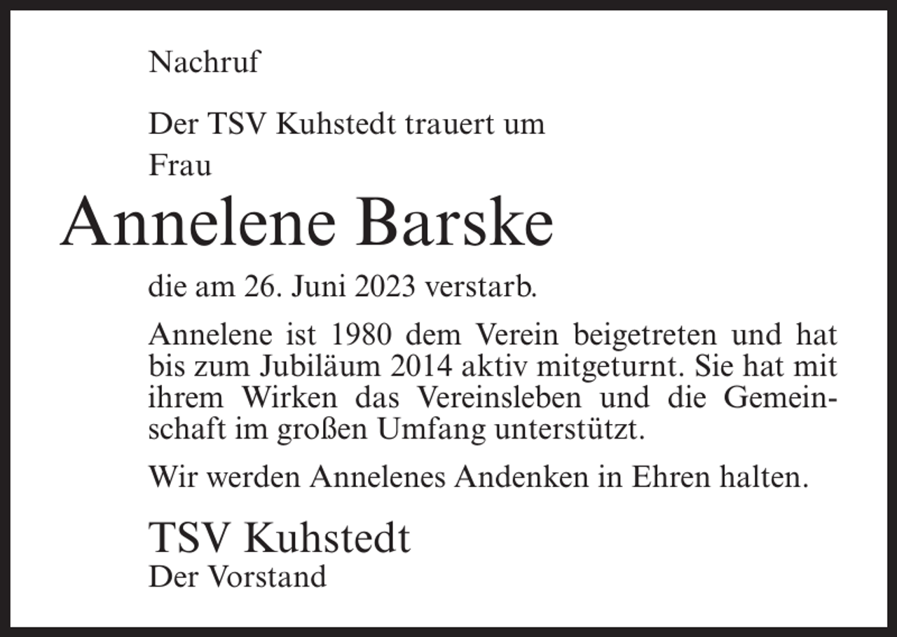 <p>Nachruf<br />Der TSV Kuhstedt trauert um<br />Frau</p><p>Annelene Barske<br />die am 26. Juni 2023 verstarb.<br />Annelene ist 1980 dem Verein beigetreten und hat<br />bis zum Jubiläum 2014 aktiv mitgeturnt. Sie hat mit<br />ihrem Wirken das Vereinsleben und die Gemeinschaft im großen Umfang unterstützt.<br />Wir werden Annelenes Andenken in Ehren halten.</p><p>TSV Kuhstedt<br />Der Vorstand</p>