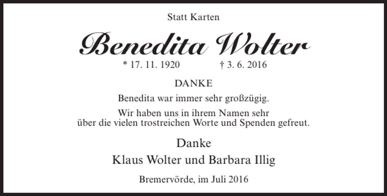 <p>Statt Karten</p><p>Benedita Wolter<br />* 17. 11. 1920 † 3. 6. 2016</p><p>DANKE<br />Benedita war immer sehr großzügig.<br />Wir haben uns in ihrem Namen sehr<br />über die vielen trostreichen Worte und Spenden gefreut.</p><p>Danke<br />Klaus Wolter und Barbara Illig<br />Bremervörde, im Juli 2016</p>