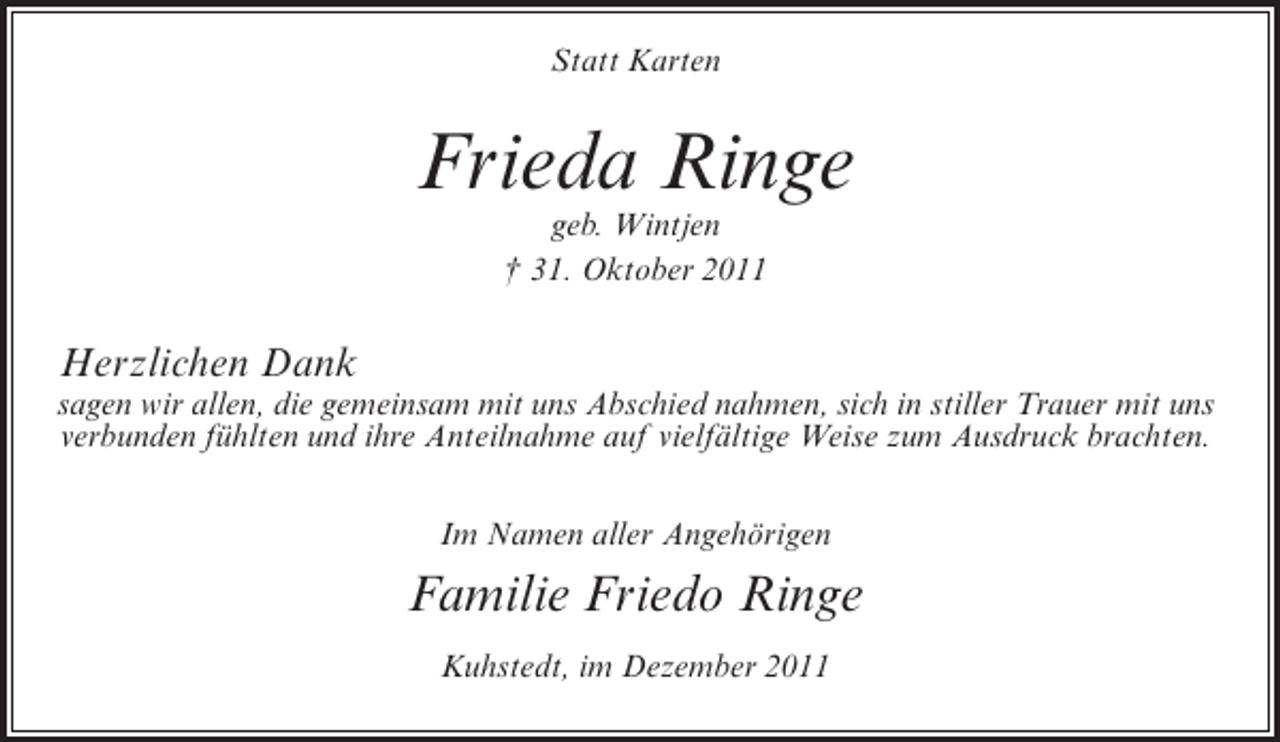 <p>Statt Karten</p><p>Frieda Ringe<br />geb. Wintjen<br />† 31. Oktober 2011</p><p>Herzlichen Dank<br />sagen wir allen, die gemeinsam mit uns Abschied nahmen, sich in stiller Trauer mit uns<br />verbunden fühlten und ihre Anteilnahme auf vielfältige Weise zum Ausdruck brachten.<br />Im Namen aller Angehörigen</p><p>Familie Friedo Ringe<br />Kuhstedt, im Dezember 2011</p>