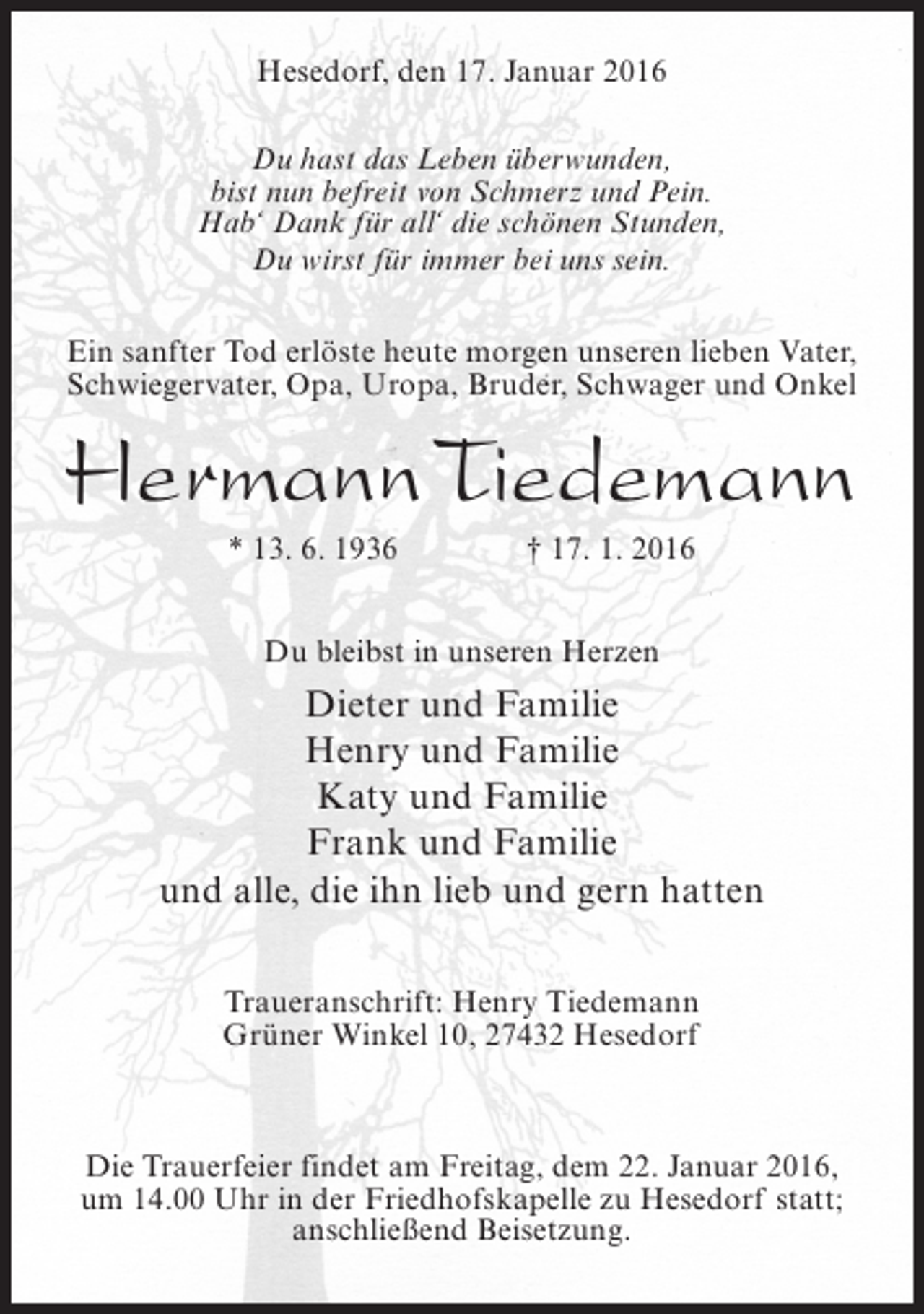 <p>Hesedorf, den 17. Januar 2016<br />Du hast das Leben überwunden,<br />bist nun befreit von Schmerz und Pein.<br />Hab‘ Dank für all‘ die schönen Stunden,<br />Du wirst für immer bei uns sein.<br />Ein sanfter Tod erlöste heute morgen unseren lieben Vater,<br />Schwiegervater, Opa, Uropa, Bruder, Schwager und Onkel</p><p>Hermann Tiedemann<br />* 13. 6. 1936</p><p>† 17. 1. 2016</p><p>Du bleibst in unseren Herzen</p><p>Dieter und Familie<br />Henry und Familie<br />Katy und Familie<br />Frank und Familie<br />und alle, die ihn lieb und gern hatten<br />Traueranschrift: Henry Tiedemann<br />Grüner Winkel 10, 27432 Hesedorf</p><p>Die Trauerfeier findet am Freitag, dem 22. Januar 2016,<br />um 14.00 Uhr in der Friedhofskapelle zu Hesedorf statt;<br />anschließend Beisetzung.</p>