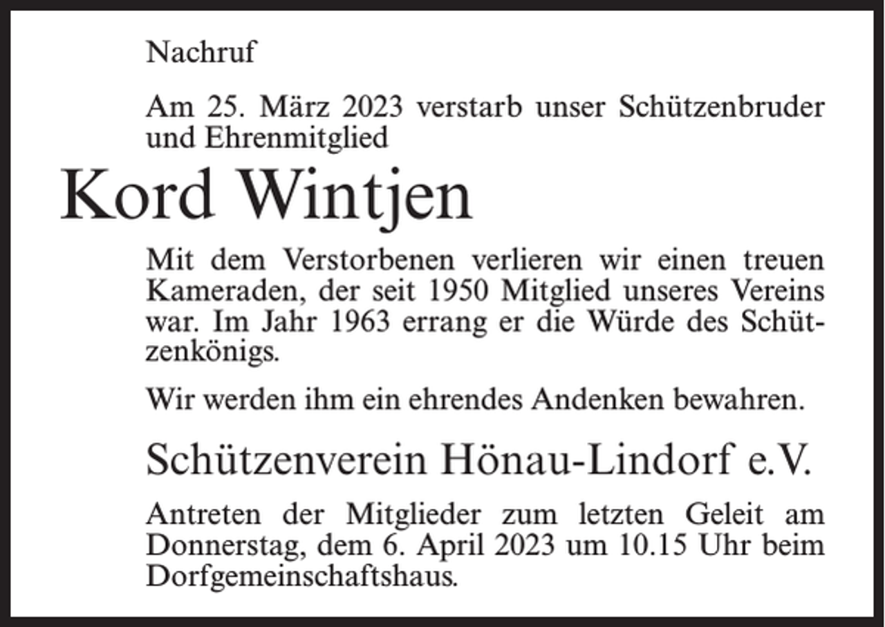 <p>Nachruf<br />Am 25. März 2023 verstarb unser Schützenbruder<br />und Ehrenmitglied</p><p>Kord Wintjen</p><p>Mit dem Verstorbenen verlieren wir einen treuen<br />Kameraden, der seit 1950 Mitglied unseres Vereins<br />war. Im Jahr 1963 errang er die Würde des Schützenkönigs.<br />Wir werden ihm ein ehrendes Andenken bewahren.</p><p>Schützenverein Hönau-Lindorf e.V.<br />Antreten der Mitglieder zum letzten Geleit am<br />Donnerstag, dem 6. April 2023 um 10.15 Uhr beim<br />Dorf­gemeinschaftshaus.</p>
