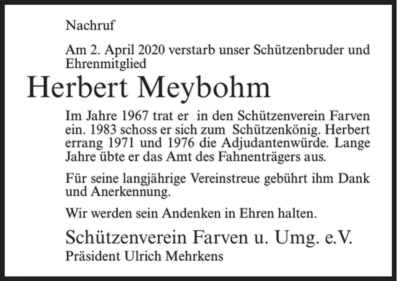 <p>Nachruf<br />Am 2. April 2020 verstarb unser Schützenbruder und<br />Ehrenmitglied</p><p>Herbert Meybohm</p><p>Im Jahre 1967 trat er in den Schützenverein Farven<br />ein. 1983 schoss er sich zum Schützenkönig. Herbert<br />errang 1971 und 1976 die Adjudantenwürde. Lange<br />Jahre übte er das Amt des Fahnenträgers aus.<br />Für seine langjährige Vereinstreue gebührt ihm Dank<br />und Anerkennung.<br />Wir werden sein Andenken in Ehren halten.</p><p>Schützenverein Farven u. Umg. e.V.<br />Präsident Ulrich Mehrkens</p>