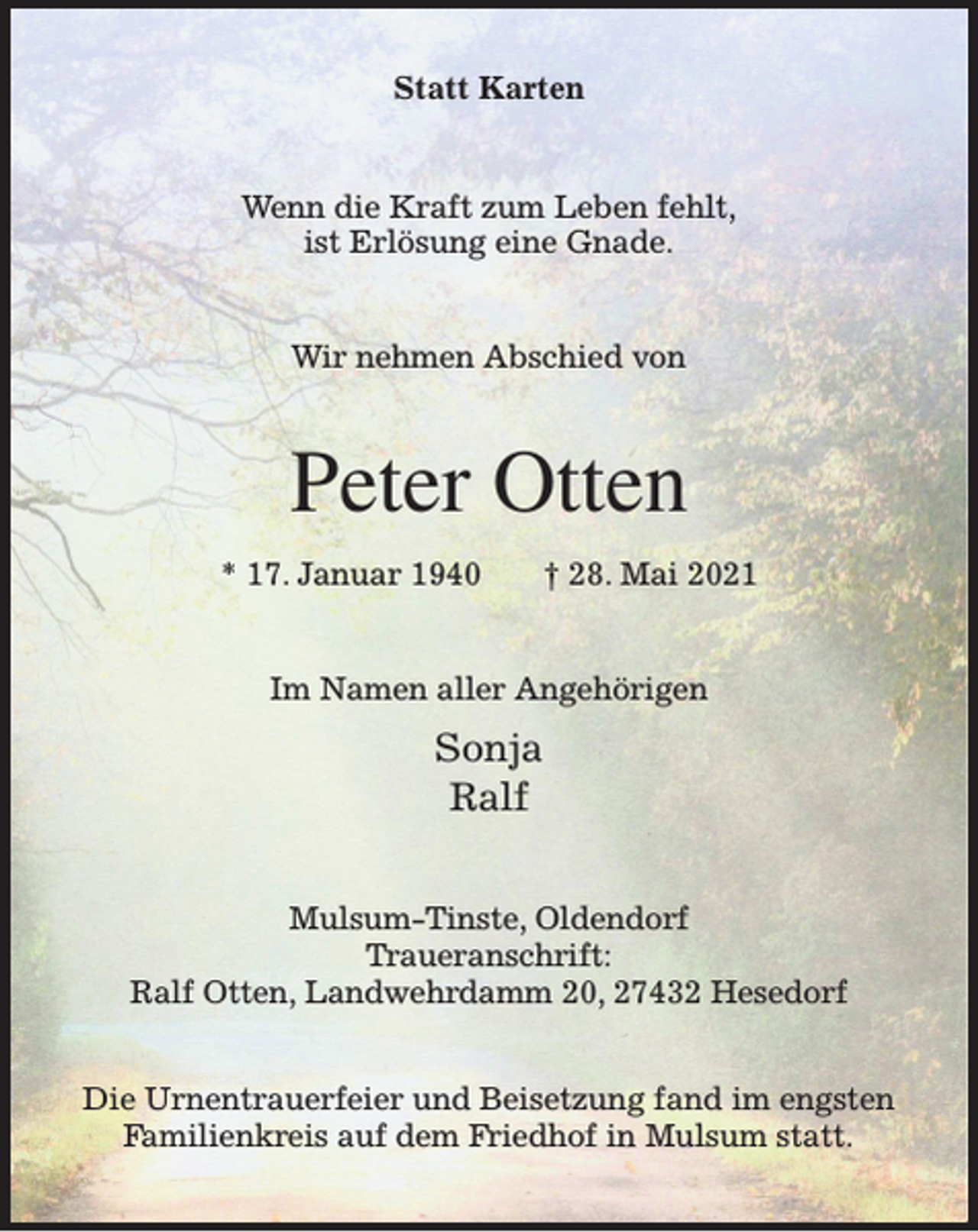 <p>Statt Karten</p><p>Wenn die Kraft zum Leben fehlt,<br />ist Erlösung eine Gnade.<br />Wir nehmen Abschied von</p><p>Peter Otten<br />* 17. Januar 1940</p><p>† 28. Mai 2021</p><p>Im Namen aller Angehörigen</p><p>Sonja<br />Ralf<br />Mulsum-Tinste, Oldendorf<br />Traueranschrift:<br />Ralf Otten, Landwehrdamm 20, 27432 Hesedorf<br />Die Urnentrauerfeier und Beisetzung fand im engsten<br />Familienkreis auf dem Friedhof in Mulsum statt.</p>
