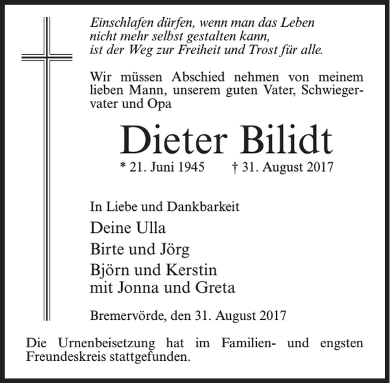 <p>Einschlafen dürfen, wenn man das Leben<br />nicht mehr selbst gestalten kann,<br />ist der Weg zur Freiheit und Trost für alle.<br />Wir müssen Abschied nehmen von meinem<br />lieben Mann, unserem guten Vater, Schwiegervater und Opa</p><p>Dieter Bilidt<br />* 21. Juni 1945 † 31. August 2017</p><p>In Liebe und Dankbarkeit</p><p>Deine Ulla<br />Birte und Jörg<br />Björn und Kerstin<br />mit Jonna und Greta<br />Bremervörde, den 31. August 2017<br />Die Urnenbeisetzung hat im Familien- und engsten<br />Freundes­kreis stattgefunden.</p>