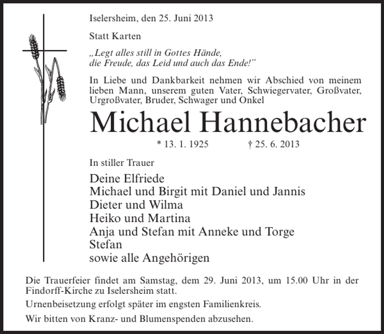 <p>Iselersheim, den 25. Juni 2013<br />Statt Karten<br />„Legt alles still in Gottes Hände,<br />die Freude, das Leid und auch das Ende!”<br />In Liebe und Dankbarkeit nehmen wir Abschied von meinem<br />lieben Mann, unserem guten Vater, Schwiegervater, Großvater,<br />Urgroßvater, Bruder, Schwager und Onkel</p><p>Michael Hannebacher<br />* 13. 1. 1925 † 25. 6. 2013</p><p>In stiller Trauer</p><p>Deine Elfriede<br />Michael und Birgit mit Daniel und Jannis<br />Dieter und Wilma<br />Heiko und Martina<br />Anja und Stefan mit Anneke und Torge<br />Stefan<br />sowie alle Angehörigen<br />Die Trauerfeier findet am Samstag, dem 29. Juni 2013, um 15.00 Uhr in der<br />Findorff-Kirche zu Iselersheim statt.<br />Urnenbeisetzung erfolgt später im engsten Familienkreis.<br />Wir bitten von Kranz- und Blumenspenden abzusehen.</p>