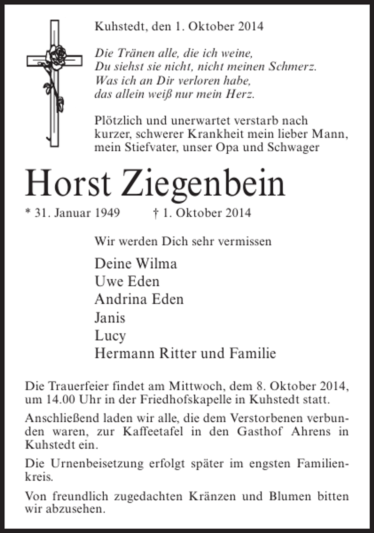 <p>Kuhstedt, den 1. Oktober 2014<br />Die Tränen alle, die ich weine,<br />Du siehst sie nicht, nicht meinen Schmerz.<br />Was ich an Dir verloren habe,<br />das allein weiß nur mein Herz.<br />Plötzlich und unerwartet verstarb nach<br />kurzer, schwerer Krankheit mein lieber Mann,<br />mein Stiefvater, unser Opa und Schwager</p><p>Horst Ziegenbein<br />* 31. Januar 1949 † 1. Oktober 2014</p><p>Wir werden Dich sehr vermissen</p><p>Deine Wilma<br />Uwe Eden<br />Andrina Eden<br />Janis<br />Lucy<br />Hermann Ritter und Familie<br />Die Trauerfeier findet am Mittwoch, dem 8. Oktober 2014,<br />um 14.00 Uhr in der Friedhofskapelle in Kuhstedt statt.<br />Anschließend laden wir alle, die dem Verstorbenen verbunden waren, zur Kaffeetafel in den Gasthof Ahrens in<br />Kuhstedt ein.<br />Die Urnenbeisetzung erfolgt später im engsten Familienkreis.<br />Von freundlich zugedachten Kränzen und Blumen bitten<br />wir abzusehen.</p>