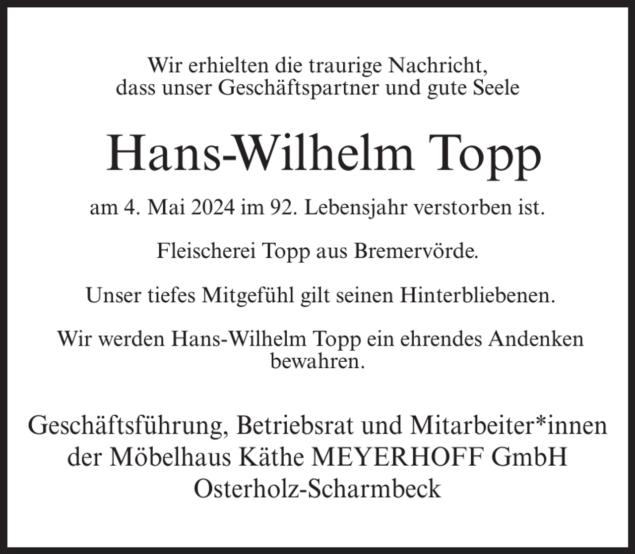 <p>Wir erhielten die traurige Nachricht,<br />dass unser Geschäftspartner und gute Seele</p><p>Hans-Wilhelm Topp<br />am 4. Mai 2024 im 92. Lebensjahr verstorben ist.<br />Fleischerei Topp aus Bremervörde.<br />Unser tiefes Mitgefühl gilt seinen Hinterbliebenen.<br />Wir werden Hans-Wilhelm Topp ein ehrendes Andenken<br />bewahren.</p><p>Geschäftsführung, Betriebsrat und Mitarbeiter*innen<br />der Möbelhaus Käthe MEYERHOFF GmbH<br />Osterholz-Scharmbeck</p>