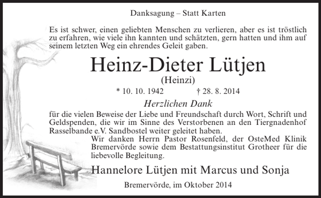 <p>Danksagung – Statt Karten<br />Es ist schwer, einen geliebten Menschen zu verlieren, aber es ist tröstlich<br />zu erfahren, wie viele ihn kannten und schätzten, gern hatten und ihm auf<br />seinem letzten Weg ein ehrendes Geleit gaben.</p><p>Heinz-Dieter Lütjen<br />(Heinzi)</p><p>* 10. 10. 1942 † 28. 8. 2014</p><p>Herzlichen Dank</p><p>für die vielen Beweise der Liebe und Freundschaft durch Wort, Schrift und<br />Geldspenden, die wir im Sinne des Verstorbenen an den Tiergnadenhof<br />Rasselbande e.V. Sandbostel weiter geleitet haben.<br />Wir danken Herrn Pastor Rosenfeld, der OsteMed Klinik<br />Bremervörde sowie dem Bestattungsinstitut Grotheer für die<br />liebevolle Begleitung.</p><p>Hannelore Lütjen mit Marcus und Sonja<br />Bremervörde, im Oktober 2014</p>