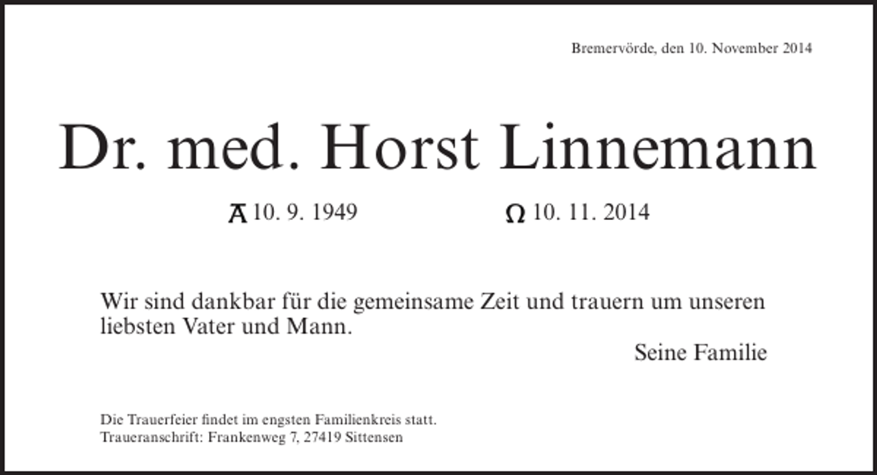 <p>Bremervörde, den 10. November 2014</p><p>Dr. med. Horst Linnemann<br />A 10. 9. 1949</p><p>Ω 10. 11. 2014</p><p>Wir sind dankbar für die gemeinsame Zeit und trauern um unseren<br />liebsten Vater und Mann.<br />Seine Familie<br />Die Trauerfeier findet im engsten Familienkreis statt.<br />Traueranschrift: Frankenweg 7, 27419 Sittensen</p>