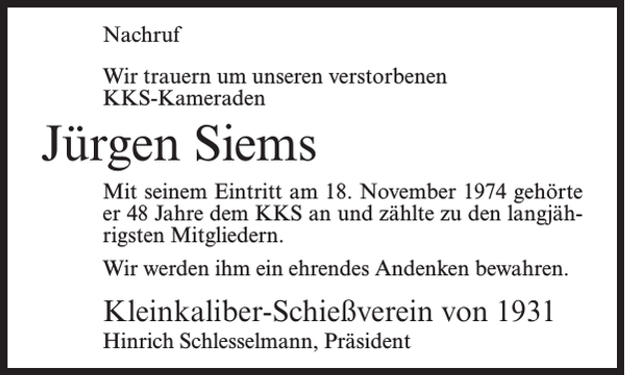 <p>Nachruf<br />Wir trauern um unseren verstorbenen<br />KKS-Kameraden</p><p>Jürgen Siems<br />Mit seinem Eintritt am 18. November 1974 gehörte<br />er 48 Jahre dem KKS an und zählte zu den langjährigsten Mitgliedern.<br />Wir werden ihm ein ehrendes Andenken bewahren.</p><p>Kleinkaliber-Schießverein von 1931<br />Hinrich Schlesselmann, Präsident</p>