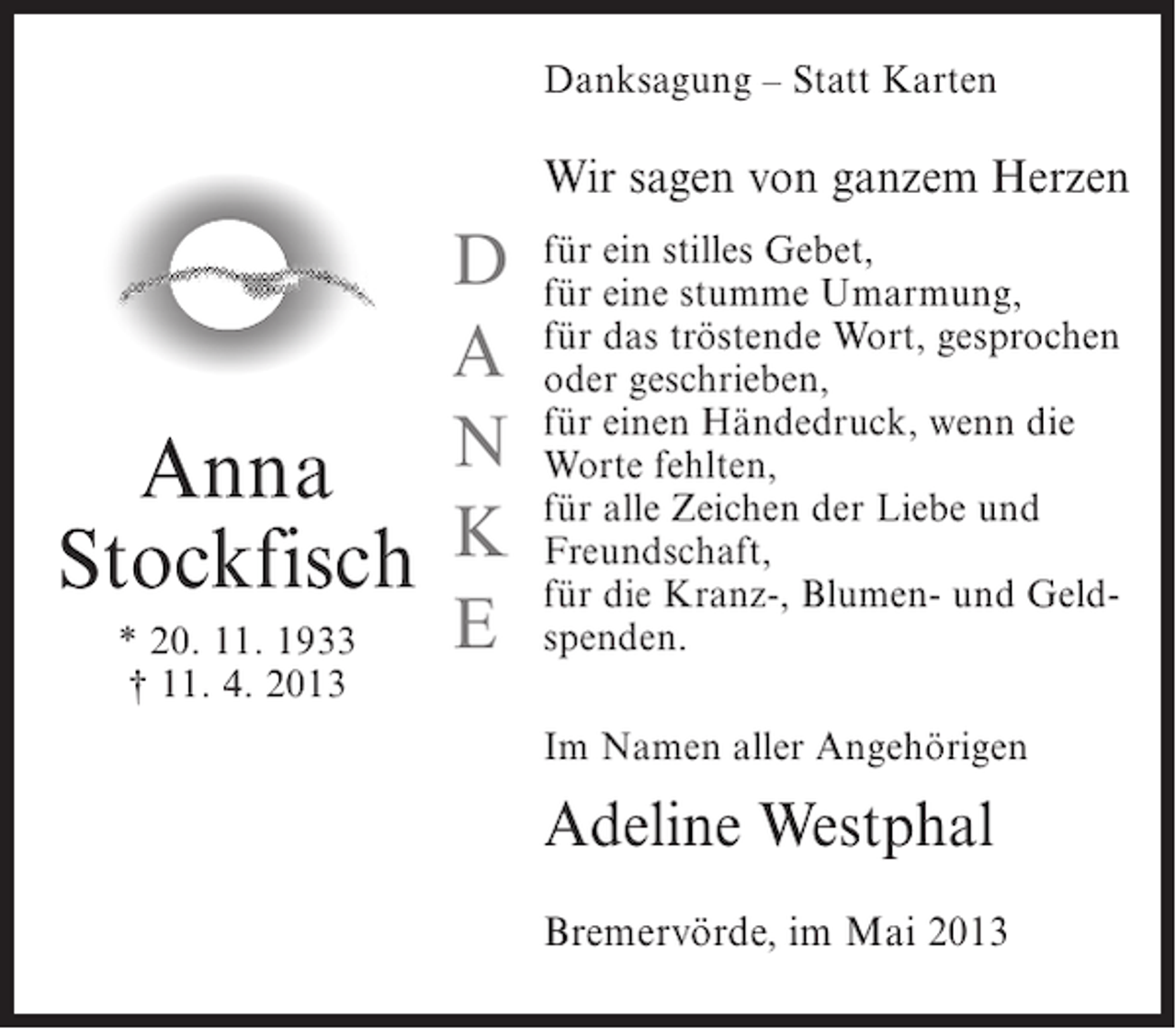 <p>Danksagung – Statt Karten</p><p>Wir sagen von ganzem Herzen</p><p>D<br />A<br />Anna N<br />Stockfisch K<br />E<br />* 20. 11. 1933<br />† 11. 4. 2013</p><p>für ein stilles Gebet,<br />für eine stumme Umarmung,<br />für das tröstende Wort, gesprochen<br />oder geschrieben,<br />für einen Händedruck, wenn die<br />Worte fehlten,<br />für alle Zeichen der Liebe und<br />Freundschaft,<br />für die Kranz-, Blumen- und Geldspenden.<br />Im Namen aller Angehörigen</p><p>Adeline Westphal<br />Bremervörde, im Mai 2013</p>