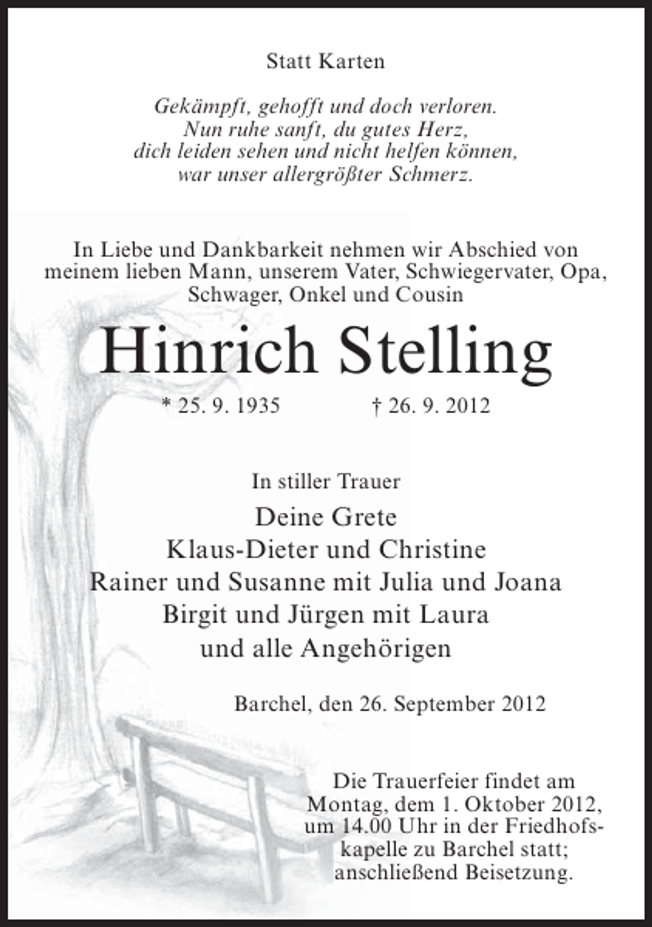 <p>Statt Karten<br />Gekämpft, gehofft und doch verloren.<br />Nun ruhe sanft, du gutes Herz,<br />dich leiden sehen und nicht helfen können,<br />war unser allergrößter Schmerz.<br />In Liebe und Dankbarkeit nehmen wir Abschied von<br />meinem lieben Mann, unserem Vater, Schwiegervater, Opa,<br />Schwager, Onkel und Cousin</p><p>Hinrich Stelling<br />* 25. 9. 1935</p><p>† 26. 9. 2012</p><p>In stiller Trauer</p><p>Deine Grete<br />Klaus-Dieter und Christine<br />Rainer und Susanne mit Julia und Joana<br />Birgit und Jürgen mit Laura<br />und alle Angehörigen<br />Barchel, den 26. September 2012<br />Die Trauerfeier findet am<br />Montag, dem 1. Oktober 2012,<br />um 14.00 Uhr in der Friedhofskapelle zu Barchel statt;<br />anschließend Beisetzung.</p>