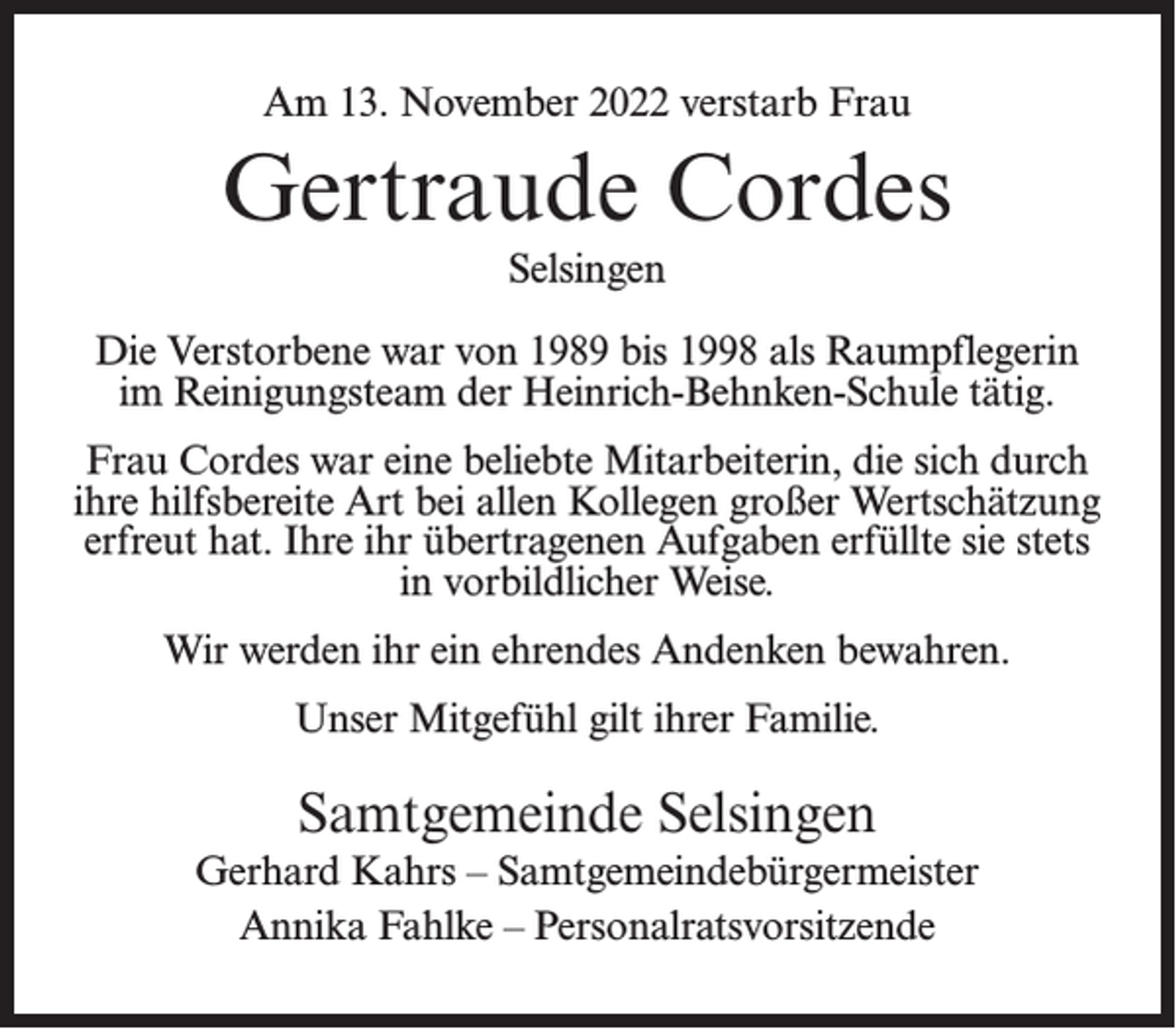 <p>Am 13. November 2022 verstarb Frau</p><p>Gertraude Cordes<br />Selsingen<br />Die Verstorbene war von 1989 bis 1998 als Raumpflegerin<br />im Reinigungsteam der Heinrich-Behnken-Schule tätig.<br />Frau Cordes war eine beliebte Mitarbeiterin, die sich durch<br />ihre hilfsbereite Art bei allen Kollegen großer Wertschätzung<br />erfreut hat. Ihre ihr übertragenen Aufgaben erfüllte sie stets<br />in vorbildlicher Weise.<br />Wir werden ihr ein ehrendes Andenken bewahren.<br />Unser Mitgefühl gilt ihrer Familie.</p><p>Samtgemeinde Selsingen<br />Gerhard Kahrs – Samtgemeindebürgermeister<br />Annika Fahlke – Personalratsvorsitzende</p>