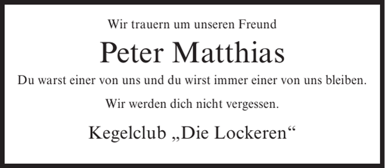 <p>Wir trauern um unseren Freund</p><p>Peter Matthias<br />Du warst einer von uns und du wirst immer einer von uns bleiben.<br />Wir werden dich nicht vergessen.</p><p>Kegelclub „Die Lockeren“</p>