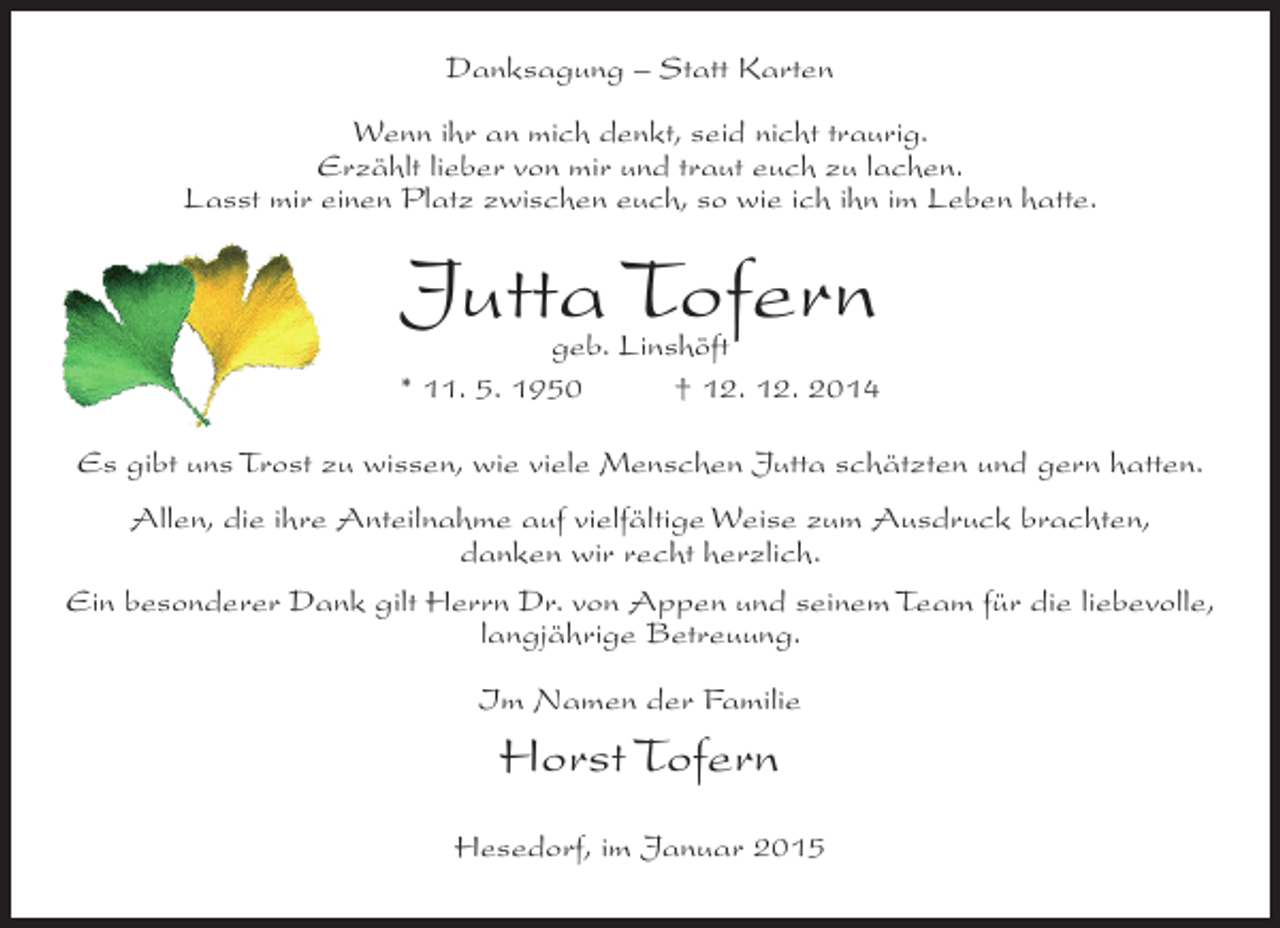<p>Danksagung – Statt Karten<br />Wenn ihr an mich denkt, seid nicht traurig.<br />Erzählt lieber von mir und traut euch zu lachen.<br />Lasst mir einen Platz zwischen euch, so wie ich ihn im Leben hatte.</p><p>Jutta Tofern</p><p>geb. Linshöft<br />* 11. 5. 1950<br />† 12. 12. 2014<br />Es gibt uns Trost zu wissen, wie viele Menschen Jutta schätzten und gern hatten.<br />Allen, die ihre Anteilnahme auf vielfältige Weise zum Ausdruck brachten,<br />danken wir recht herzlich.<br />Ein besonderer Dank gilt Herrn Dr. von Appen und seinem Team für die liebevolle,<br />langjährige Betreuung.<br />Im Namen der Familie</p><p>Horst Tofern<br />Hesedorf, im Januar 2015</p>