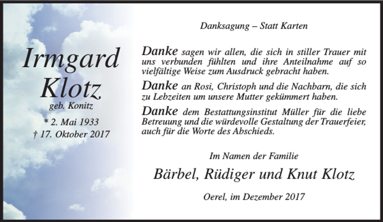 <p>Danksagung – Statt Karten</p><p>Irmgard<br />Klotz<br />geb. Konitz</p><p>* 2. Mai 1933<br />† 17. Oktober 2017</p><p>Danke sagen wir allen, die sich in stiller Trauer mit</p><p>uns verbunden fühlten und ihre Anteilnahme auf so<br />vielfältige Weise zum Ausdruck gebracht haben.</p><p>Danke an Rosi, Christoph und die Nachbarn, die sich<br />zu Lebzeiten um unsere Mutter gekümmert haben.</p><p>Danke</p><p>dem Bestattungsinstitut Müller für die liebe<br />Betreuung und die würdevolle Gestaltung der Trauerfeier,<br />auch für die Worte des Abschieds.<br />Im Namen der Familie</p><p>Bärbel, Rüdiger und Knut Klotz<br />Oerel, im Dezember 2017</p>